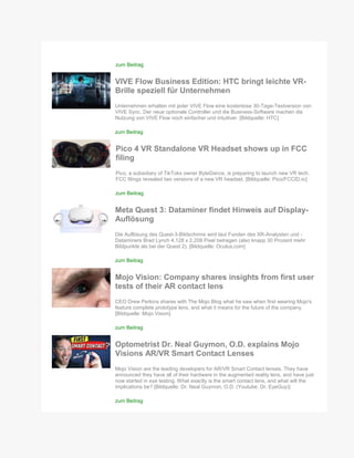 zum Beitrag
VIVE Flow Business Edition: HTC bringt leichte VR-
Brille speziell für Unternehmen
Unternehmen erhalten mit jeder VIVE Flow eine kostenlose 30-Tage-Testversion von
VIVE Sync. Der neue optionale Controller und die Business-Software machen die
Nutzung von VIVE Flow noch einfacher und intuitiver. [Bildquelle: HTC]
zum Beitrag
Pico 4 VR Standalone VR Headset shows up in FCC
filing
Pico, a subsidiary of TikToks owner ByteDance, is preparing to launch new VR tech.
FCC filings revealed two versions of a new VR headset. [Bildquelle: Pico/FCCID.io]
zum Beitrag
Meta Quest 3: Dataminer findet Hinweis auf Display-
Auflösung
Die Auflösung des Quest-3-Bildschirms wird laut Funden des XR-Analysten und -
Dataminers Brad Lynch 4.128 x 2.208 Pixel betragen (also knapp 30 Prozent mehr
Bildpunkte als bei der Quest 2). [Bildquelle: Oculus.com]
zum Beitrag
Mojo Vision: Company shares insights from first user
tests of their AR contact lens
CEO Drew Perkins shares with The Mojo Blog what he saw when first wearing Mojo's
feature complete prototype lens, and what it means for the future of the company.
[Bildquelle: Mojo Vision]
zum Beitrag
Optometrist Dr. Neal Guymon, O.D. explains Mojo
Visions AR/VR Smart Contact Lenses
Mojo Vision are the leading developers for AR/VR Smart Contact lenses. They have
announced they have all of their hardware in the augmented reality lens, and have just
now started in eye testing. What exactly is the smart contact lens, and what will the
implications be? [Bildquelle: Dr. Neal Guymon, O.D. (Youtube: Dr. EyeGuy)]
zum Beitrag
 