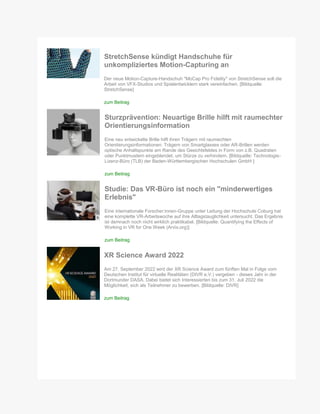 StretchSense kündigt Handschuhe für
unkompliziertes Motion-Capturing an
Der neue Motion-Capture-Handschuh "MoCap Pro Fidelity" von StretchSense soll die
Arbeit von VFX-Studios und Spielentwicklern stark vereinfachen. [Bildquelle:
StretchSense]
zum Beitrag
Sturzprävention: Neuartige Brille hilft mit raumechter
Orientierungsinformation
Eine neu entwickelte Brille hilft ihren Trägern mit raumechten
Orientierungsinformationen: Trägern von Smartglasses oder AR-Brillen werden
optische Anhaltspunkte am Rande des Gesichtsfeldes in Form von z.B. Quadraten
oder Punktmustern eingeblendet, um Stürze zu verhindern. [Bildquelle: Technologie-
Lizenz-Büro (TLB) der Baden-Württembergischen Hochschulen GmbH ]
zum Beitrag
Studie: Das VR-Büro ist noch ein "minderwertiges
Erlebnis"
Eine internationale Forscher:innen-Gruppe unter Leitung der Hochschule Coburg hat
eine komplette VR-Arbeitswoche auf ihre Alltagstauglichkeit untersucht. Das Ergebnis
ist demnach noch nicht wirklich praktikabel. [Bildquelle: Quantifying the Effects of
Working in VR for One Week (Arvix.org)]
zum Beitrag
XR Science Award 2022
Am 27. September 2022 wird der XR Science Award zum fünften Mal in Folge vom
Deutschen Institut für virtuelle Realitäten (DIVR e.V.) vergeben - dieses Jahr in der
Dortmunder DASA. Dabei bietet sich Interessierten bis zum 31. Juli 2022 die
Möglichkeit, sich als Teilnehmer zu bewerben. [Bildquelle: DIVR]
zum Beitrag
 