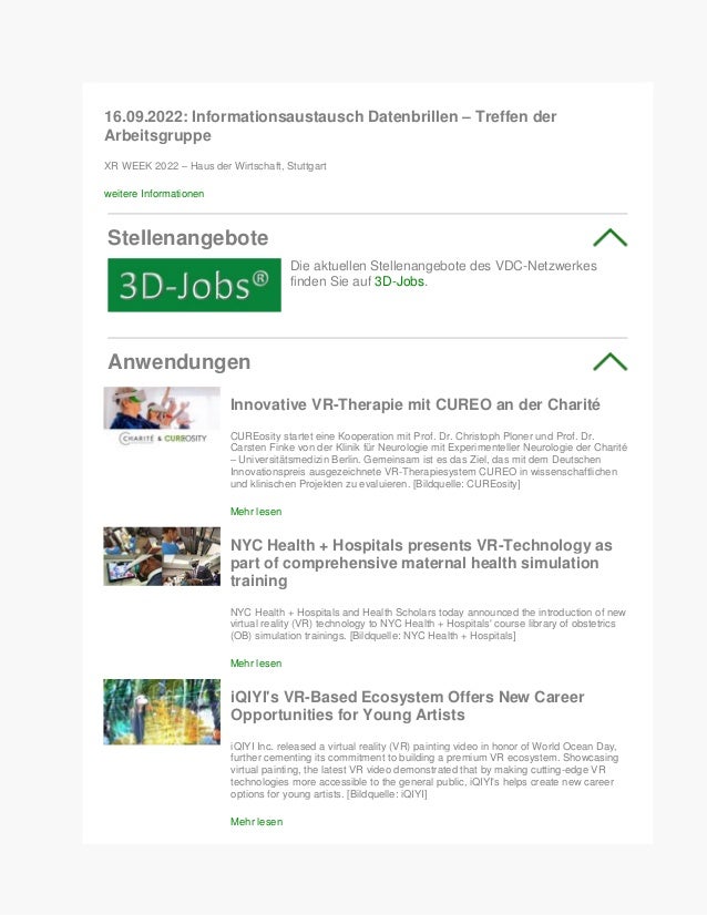 16.09.2022: Informationsaustausch Datenbrillen – Treffen der
Arbeitsgruppe
XR WEEK 2022 – Haus der Wirtschaft, Stuttgart
weitere Informationen
Stellenangebote
Die aktuellen Stellenangebote des VDC-Netzwerkes
finden Sie auf 3D-Jobs.
Anwendungen
Innovative VR-Therapie mit CUREO an der Charité
CUREosity startet eine Kooperation mit Prof. Dr. Christoph Ploner und Prof. Dr.
Carsten Finke von der Klinik für Neurologie mit Experimenteller Neurologie der Charité
– Universitätsmedizin Berlin. Gemeinsam ist es das Ziel, das mit dem Deutschen
Innovationspreis ausgezeichnete VR-Therapiesystem CUREO in wissenschaftlichen
und klinischen Projekten zu evaluieren. [Bildquelle: CUREosity]
Mehr lesen
NYC Health + Hospitals presents VR-Technology as
part of comprehensive maternal health simulation
training
NYC Health + Hospitals and Health Scholars today announced the introduction of new
virtual reality (VR) technology to NYC Health + Hospitals' course library of obstetrics
(OB) simulation trainings. [Bildquelle: NYC Health + Hospitals]
Mehr lesen
iQIYI's VR-Based Ecosystem Offers New Career
Opportunities for Young Artists
iQIYI Inc. released a virtual reality (VR) painting video in honor of World Ocean Day,
further cementing its commitment to building a premium VR ecosystem. Showcasing
virtual painting, the latest VR video demonstrated that by making cutting-edge VR
technologies more accessible to the general public, iQIYI's helps create new career
options for young artists. [Bildquelle: iQIYI]
Mehr lesen
 