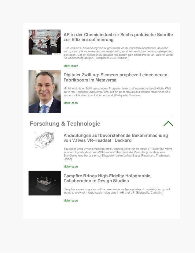 AR in der Chemieindustrie: Sechs praktische Schritte
zur Effizienzoptimierung
Eine effiziente Anwendung von Augmented Reality innerhalb industrieller Bereiche
kann, wenn sie angemessen umgesetzt wird, zu einer deutlichen Leistungssteigerung
beitragen. Um ein Gelingen zu garantieren, bieten sich einige Pfeiler an, welche vorab
für Orientierung sorgen. [Bildquelle: VDC Fellbach]
Mehr lesen
Digitaler Zwilling: Siemens prophezeit einen neuen
Fabrikboom im Metaverse
Mit Hilfe digitaler Zwillinge spiegeln Programmierer und Ingenieure die wirkliche Welt
auf ihren Rechnern und Computern. Mit ein paar Mausklicks werden Maschinen und
vernetzte Fabriken zum Leben erweckt. [Bildquelle: Siemens]
Mehr lesen
Forschung & Technologie
Andeutungen auf bevorstehende Bekanntmachung
von Valves VR-Headset "Deckard"
YouTuber Brad Lynch entdeckte erste Anhaltspunkte für die neue VR-Brille von Valve
in einem Update des SteamVR-Treibers. Dies lässt die Vermutung zu, dass eine
Enthüllung kurz bevor stehe. [Bildquelle: Valve/United States Patent and Trademark
Office]
Mehr lesen
Campfire Brings High-Fidelity Holographic
Collaboration to Design Studios
Campfire expands system with a new device and group teleport capability for hybrid
teams to work with large-scale holograms in AR and VR. [Bildquelle: Campfire]
Mehr lesen
 