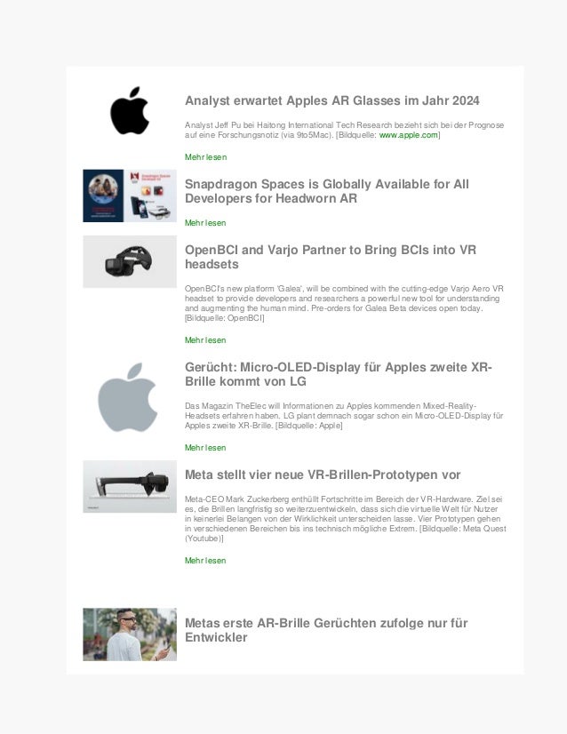 Analyst erwartet Apples AR Glasses im Jahr 2024
Analyst Jeff Pu bei Haitong International Tech Research bezieht sich bei der Prognose
auf eine Forschungsnotiz (via 9to5Mac). [Bildquelle: www.apple.com]
Mehr lesen
Snapdragon Spaces is Globally Available for All
Developers for Headworn AR
Mehr lesen
OpenBCI and Varjo Partner to Bring BCIs into VR
headsets
OpenBCI's new platform 'Galea', will be combined with the cutting-edge Varjo Aero VR
headset to provide developers and researchers a powerful new tool for understanding
and augmenting the human mind. Pre-orders for Galea Beta devices open today.
[Bildquelle: OpenBCI]
Mehr lesen
Gerücht: Micro-OLED-Display für Apples zweite XR-
Brille kommt von LG
Das Magazin TheElec will Informationen zu Apples kommenden Mixed-Reality-
Headsets erfahren haben. LG plant demnach sogar schon ein Micro-OLED-Display für
Apples zweite XR-Brille. [Bildquelle: Apple]
Mehr lesen
Meta stellt vier neue VR-Brillen-Prototypen vor
Meta-CEO Mark Zuckerberg enthüllt Fortschritte im Bereich der VR-Hardware. Ziel sei
es, die Brillen langfristig so weiterzuentwickeln, dass sich die virtuelle Welt für Nutzer
in keinerlei Belangen von der Wirklichkeit unterscheiden lasse. Vier Prototypen gehen
in verschiedenen Bereichen bis ins technisch mögliche Extrem. [Bildquelle: Meta Quest
(Youtube)]
Mehr lesen
Metas erste AR-Brille Gerüchten zufolge nur für
Entwickler
 