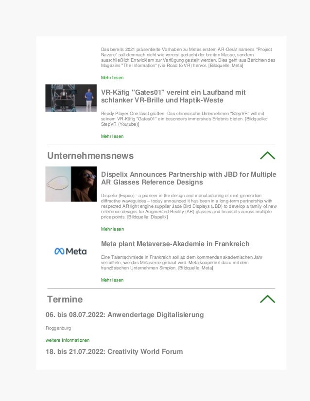 Das bereits 2021 präsentierte Vorhaben zu Metas erstem AR-Gerät namens "Project
Nazare" soll demnach nicht wie vorerst gedacht der breiten Masse, sondern
ausschließlich Entwicklern zur Verfügung gestellt werden. Dies geht aus Berichten des
Magazins "The Information" (via Road to VR) hervor. [Bildquelle: Meta]
Mehr lesen
VR-Käfig "Gates01" vereint ein Laufband mit
schlanker VR-Brille und Haptik-Weste
Ready Player One lässt grüßen: Das chinesische Unternehmen "StepVR" will mit
seinem VR-Käfig "Gates01" ein besonders immersives Erlebnis bieten. [Bildquelle:
StepVR (Youtube)]
Mehr lesen
Unternehmensnews
Dispelix Announces Partnership with JBD for Multiple
AR Glasses Reference Designs
Dispelix (Espoo) - a pioneer in the design and manufacturing of next-generation
diffractive waveguides – today announced it has been in a long-term partnership with
respected AR light engine supplier Jade Bird Displays (JBD) to develop a family of new
reference designs for Augmented Reality (AR) glasses and headsets across multiple
price points. [Bildquelle: Dispelix]
Mehr lesen
Meta plant Metaverse-Akademie in Frankreich
Eine Talentschmiede in Frankreich soll ab dem kommenden akademischen Jahr
vermitteln, wie das Metaverse gebaut wird. Meta kooperiert dazu mit dem
französischen Unternehmen Simplon. [Bildquelle: Meta]
Mehr lesen
Termine
06. bis 08.07.2022: Anwendertage Digitalisierung
Roggenburg
weitere Informationen
18. bis 21.07.2022: Creativity World Forum
 