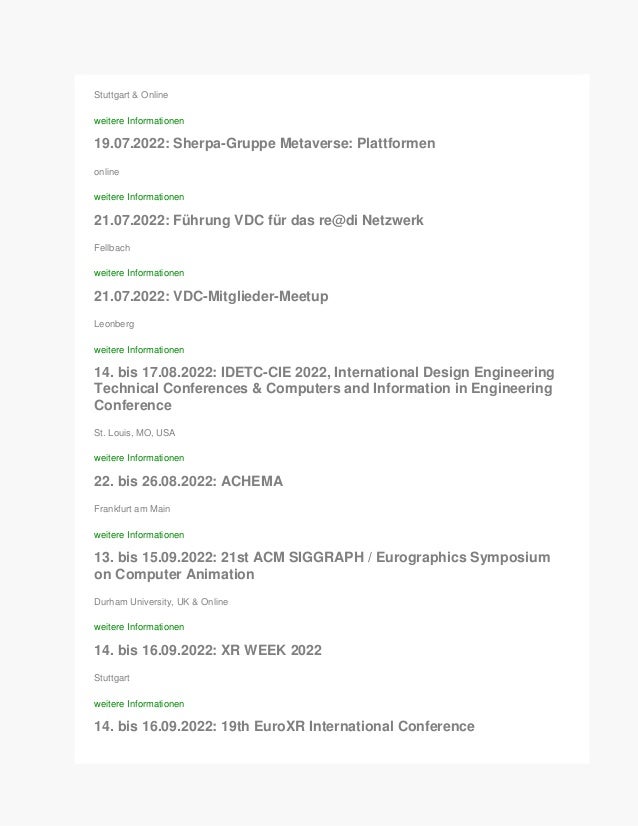 Stuttgart & Online
weitere Informationen
19.07.2022: Sherpa-Gruppe Metaverse: Plattformen
online
weitere Informationen
21.07.2022: Führung VDC für das re@di Netzwerk
Fellbach
weitere Informationen
21.07.2022: VDC-Mitglieder-Meetup
Leonberg
weitere Informationen
14. bis 17.08.2022: IDETC-CIE 2022, International Design Engineering
Technical Conferences & Computers and Information in Engineering
Conference
St. Louis, MO, USA
weitere Informationen
22. bis 26.08.2022: ACHEMA
Frankfurt am Main
weitere Informationen
13. bis 15.09.2022: 21st ACM SIGGRAPH / Eurographics Symposium
on Computer Animation
Durham University, UK & Online
weitere Informationen
14. bis 16.09.2022: XR WEEK 2022
Stuttgart
weitere Informationen
14. bis 16.09.2022: 19th EuroXR International Conference
 