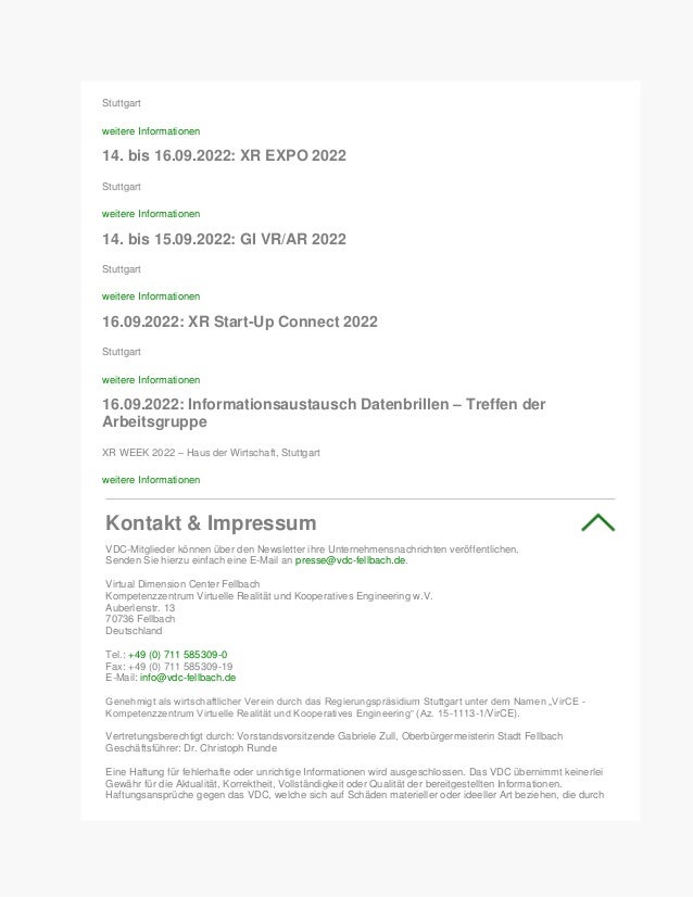 Stuttgart
weitere Informationen
14. bis 16.09.2022: XR EXPO 2022
Stuttgart
weitere Informationen
14. bis 15.09.2022: GI VR/AR 2022
Stuttgart
weitere Informationen
16.09.2022: XR Start-Up Connect 2022
Stuttgart
weitere Informationen
16.09.2022: Informationsaustausch Datenbrillen – Treffen der
Arbeitsgruppe
XR WEEK 2022 – Haus der Wirtschaft, Stuttgart
weitere Informationen
Kontakt & Impressum
VDC-Mitglieder können über den Newsletter ihre Unternehmensnachrichten veröffentlichen.
Senden Sie hierzu einfach eine E-Mail an presse@vdc-fellbach.de.
Virtual Dimension Center Fellbach
Kompetenzzentrum Virtuelle Realität und Kooperatives Engineering w.V.
Auberlenstr. 13
70736 Fellbach
Deutschland
Tel.: +49 (0) 711 585309-0
Fax: +49 (0) 711 585309-19
E-Mail: info@vdc-fellbach.de
Genehmigt als wirtschaftlicher Verein durch das Regierungspräsidium Stuttgart unter dem Namen „VirCE -
Kompetenzzentrum Virtuelle Realität und Kooperatives Engineering“ (Az. 15-1113-1/VirCE).
Vertretungsberechtigt durch: Vorstandsvorsitzende Gabriele Zull, Oberbürgermeisterin Stadt Fellbach
Geschäftsführer: Dr. Christoph Runde
Eine Haftung für fehlerhafte oder unrichtige Informationen wird ausgeschlossen. Das VDC übernimmt keinerlei
Gewähr für die Aktualität, Korrektheit, Vollständigkeit oder Qualität der bereitgestellten Informationen.
Haftungsansprüche gegen das VDC, welche sich auf Schäden materieller oder ideeller Art beziehen, die durch
 