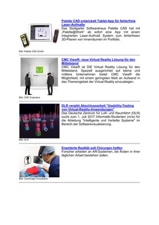 Bild: Palette CAD GmbH
Palette CAD entwickelt Tablet-App für fehlerfreie
Laser-Aufmaße
Das Stuttgarter Softwarehaus Palette CAD hat mit
„Palette@Work“ ab sofort eine App mit einem
integrierten Laser-Aufmaß System zum fehlerfreien
3D-Planen von Innenräumen im Portfolio.
Bild: CMC Engineers
CMC ViewR: neue Virtual Reality Lösung für den
Mittelstand
CMC ViewR ist DIE Virtual Reality Lösung für den
Mittelstand. Speziell ausgerichtet auf kleine und
mittlere Unternehmen bietet CMC ViewR die
Möglichkeit, mit einem geringsten Maß an Aufwand in
das Themengebiet der Virtual Reality einzusteigen.
Bild: DLR
DLR vergibt Abschlussarbeit "Usability-Testing
von Virtual-Reality-Anwendungen"
Das Deutsche Zentrum für Luft- und Raumfahrt (DLR)
sucht zum 1. Juli 2017 Informatik-Studenten (m/w) für
die Abteilung "Intelligente und Verteilte Systeme" im
Bereich der Softwarevisualisierung.
Bild: Cambridge Consultants
Erweiterte Realität soll Chirurgen helfen
Forscher arbeiten an AR-Systemen, die Ärzten in ihrer
täglichen Arbeit beistehen sollen.
 