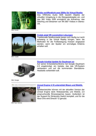 Bild: Nvidia
Nvidia veröffentlicht zwei SDKs für Virtual Reality
Das VRWorks Audio SDK bezieht Objekte der
virtuellen Umgebung in die Klangwiedergabe ein, und
das 360 Video SDK ermöglicht die Aufnahme, das
Stitching und Streamen von 4K-360°-Videos in Stereo-
VR.
Bild: Crytek
Crytek zeigt VR Locomotion Lösungen
Traditionelle Spielkonzepte lassen sich häufig nur recht
schwierig in die Virtual Reality bringen, denn die
Methoden für die Fortbewegung müssen angepasst
werden, wenn der Spieler ein einmaliges Erlebnis
erhalten soll.
Bild: Google
Google kündigt Update für Daydream an
Auf seiner Entwicklerkonferenz hat Google Daydream
2.0 angekündigt, ein Update, das das VR-System
verbessern und auf die kommenden Standalone-
Headsets vorbereiten soll.
Bild: Epic Games
Unreal Engine 4.16 unterstützt Wasm und WebGL
2.0
Spieleentwickler können mit der aktuellen Version der
Unreal Engine dank Webassembly und WebGL 2.0
anspruchsvolle Browsergames bauen. Außerdem ist
der Support für Nintendos Switch komplett, und für die
Xbox One wird DirectX 12 genutzt.
 