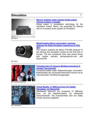 Simulation ^
Bild: Barco
Barco’s realistic audio solution finally makes
training systems complete
Global expert in visualization technology for the
simulation market, Barco, has expanded its offering
with an innovative audio system for simulation.
Bild: Barco
Market leaders Barco and project: syntropy
optimize the flight simulation experience at ITEC
2017
The solution presents the Barco F70-4K6 projector to
the training and simulation market for the first time in
Europe. The two companies have also joined forces
with system partners domeprojection.com and
Quantum3D.
Bild: Dassault Systemes
Virtuelles Herz für bessere Medikamententests &
weniger Tierversuche
Computermodelle sollen Nebenwirkungen vermindern:
Mathematiker der Universität Hohenheim forscht mit an
internationalem Großforschungsprojekt
Bild: Ultrahaptics
Virtual Reality: 21 Millionen Euro für Haptik-
Simulation via Ultraschall
Ultrahaptics bekommt von Investoren 21 Millionen
Euro, um die Haptiksimulation via Ultraschall
fortzuentwickeln. Die Investorenliste wird von Dolby
Family Ventures angeführt.
 