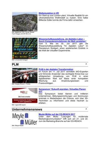 Bild: @gletham GIS, Social, Mobile
Tech Images (CC BY-NC 2.0)
Weltsimulation in VR
Ein Start-up aus London plant, Virtuelle Realität für ein
ultrarealistisches Weltmodell zu nutzen. Eine halbe
Milliarde Dollar konnte die Firma dafür einwerben.
Bild: Universität Stuttgart
Wissenschaftsausstellung „Im digitalen Labor –
Durch Computersimulationen die Welt verstehen“
Vom 9. Mai bis 30. Juli 2017 gibt die
Wissenschaftsausstellung "Im digitalen Labor" im
Planetarium Stuttgart, einen spielerischen Einblick in
die Welt der virtuellen Experimente.
PLM ^
Bild: Sergey Nivens – Fotolia
PLM in der digitalen Transformation
Im Forum am 11. Juli 2017 vermitteln IAO-Experten
und führende Anwender das wichtigste Know-how zur
erfolgreichen Umsetzung von PLM in einer
digitalisierten Welt auf Basis einer kompakten
Mischung aus Anwendungswissen und
Praxisvorträgen.
Bild: regioLAB bayern
Symposium "Zukunft erproben. Virtuelles Planen
4.0"
Das Symposium bietet kleinen und mittleren
Unternehmen, Bildungseinrichtungen und Kommunen
erstmals in Niederbayern die Chance, sich über 3D-
Techniken zu informieren und diese hautnah zu
erleben.
Unternehmensnews ^
Bild: Meyle+Müller
Meyle+Müller auf der CO-REACH 2017
Unter dem Motto "Lösungen für modernste
Marketingkommunikation" trifft sich am 21. und 22.
Juni die Marketing-Branche auf der CO-REACH.
 
