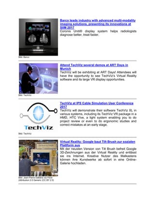 Bild: Barco
Barco leads industry with advanced multi-modality
imaging solutions, presenting its innovations at
SIIM 2017
Coronis Uniti® display system helps radiologists
diagnose better, treat faster.
Bild: TechViz
Attend TechViz several demos at ART Days in
Munich
TechViz will be exhibiting at ART Days! Attendees will
have the opportunity to see TechViz’s Virtual Reality
software and its large VR display opportunities.
Bild: TechViz
TechViz at IPS Cable Simulation User Conference
2017
TechViz will demonstrate their software TechViz XL in
various systems, including its TechViz VR package in a
HMD, HTC Vive, a light system enabling you to do
project review or even to do ergonomic studies and
correct mistakes at an early stage.
Bild: Jean-Pierre Dalbéra via Flickr
(Attribution 2.0 Generic (CC BY 2.0)
Virtual Reality: Google baut Tilt Brush zur sozialen
Plattform aus
Mit der neusten Version von Tilt Brush befreit Google
3D-Zeichnungen aus der Virtual Reality und entlässt
sie ins Internet. Kreative Nutzer des Malkastens
können ihre Kunstwerke ab sofort in eine Online-
Galerie hochladen.
 