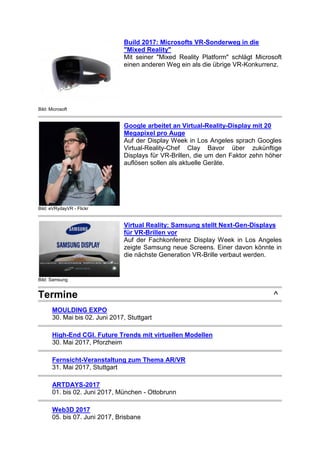 Bild: Microsoft
Build 2017: Microsofts VR-Sonderweg in die
"Mixed Reality"
Mit seiner "Mixed Reality Platform" schlägt Microsoft
einen anderen Weg ein als die übrige VR-Konkurrenz.
Bild: eVRydayVR - Flickr
Google arbeitet an Virtual-Reality-Display mit 20
Megapixel pro Auge
Auf der Display Week in Los Angeles sprach Googles
Virtual-Reality-Chef Clay Bavor über zukünftige
Displays für VR-Brillen, die um den Faktor zehn höher
auflösen sollen als aktuelle Geräte.
Bild: Samsung
Virtual Reality: Samsung stellt Next-Gen-Displays
für VR-Brillen vor
Auf der Fachkonferenz Display Week in Los Angeles
zeigte Samsung neue Screens. Einer davon könnte in
die nächste Generation VR-Brille verbaut werden.
Termine ^
MOULDING EXPO
30. Mai bis 02. Juni 2017, Stuttgart
High-End CGI. Future Trends mit virtuellen Modellen
30. Mai 2017, Pforzheim
Fernsicht-Veranstaltung zum Thema AR/VR
31. Mai 2017, Stuttgart
ARTDAYS-2017
01. bis 02. Juni 2017, München - Ottobrunn
Web3D 2017
05. bis 07. Juni 2017, Brisbane
 