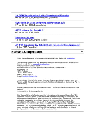 2017 IEEE World Haptics: Call for Workshops and Tutorials
06. bis 09. Juni 2017, Fürstenfeldbruck (München)
Symposium on Visual Computing and Perception 2017
07. bis 08. Juni 2017, Braunschweig
OPTIS Industry Day Turin 2017
07. bis 08. Juni 2017, Turin
SALENTO AVR 2017
12. bis 15. Juni 2017, Ugento (Lecce)
AR & VR Experience Day Datenbrillen in industriellen Einsatzszenarien
13. Juni 2017, Paderborn
Kontakt & Impressum ^
Wenn Sie den Newsletter nicht mehr erhalten wollen, können Sie ihn hier abbestellen.
VDC-Mitglieder können über den Newsletter ihre Unternehmensnachrichten veröffentlichen.
Einfach eine E-Mail an presse@vdc-fellbach.de.
Virtual Dimension Center Fellbach
Kompetenzzentrum Virtuelle Realität und Kooperatives Engineering w.V.
Auberlenstr. 13
70736 Fellbach
Tel.: 0711/58 53 09-0
Fax: 0711/58 53 09-19
E-Mail: info@vdc-fellbach.de
Genehmigt als wirtschaftlicher Verein durch das Regierungspräsidium Stuttgart unter dem
Namen „VirCE - Kompetenzzentrum Virtuelle Realität und Kooperatives Engineering“ (Az. 15-
1113-1/VirCE).
Vertretungsberechtigt durch: Vorstandsvorsitzende Gabriele Zull, Oberbürgermeisterin Stadt
Fellbach
Geschäftsführer: Dr. Christoph Runde
Eine Haftung für fehlerhafte oder unrichtige Informationen wird ausgeschlossen. Das VDC
übernimmt keinerlei Gewähr für die Aktualität, Korrektheit, Vollständigkeit oder Qualität der
bereitgestellten Informationen. Haftungsansprüche gegen das VDC, welche sich auf Schäden
materieller oder ideeller Art beziehen, die durch die Nutzung oder Nichtnutzung der
dargebotenen Informationen bzw. durch die Nutzung fehlerhafter und unvollständiger
Informationen verursacht wurden, sind grundsätzlich ausgeschlossen. Das VDC hat in seinem
Newsletter Links zu externen Internetseiten gelegt. Das VDC hat hierauf keinerlei Einfluss und
macht sich diese Inhalte nicht zu Eigen. Für die Inhalte der verlinkten Seiten ist stets der
jeweilige Anbieter oder Betreiber der Seiten verantwortlich.
 