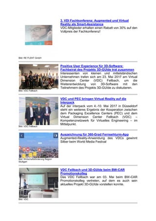 Bild: RE´FLEKT GmbH
3. VDI Fachkonferenz: Augmented und Virtual
Reality als Smart-Assistance
VDC-Mitglieder erhalten einen Rabatt von 30% auf den
Vollpreis der Fachkonferenz!
Bild: VDC Fellbach
Positive User Experience für 3D-Software:
Fachbeirat des Projekts 3D-GUIde trat zusammen
Interessenten von kleinen und mittelständischen
Unternehmen trafen sich am 23. Mai 2017 am Virtual
Dimension Center (VDC) Fellbach, um die
Weiterentwicklung von 3D-Software mit den
Teilnehmern des Projekts 3D-GUIde zu diskutieren.
Bild: VDC Fellbach
VDC und PEC bringen Virtual Reality auf die
Interpack
Auf der interpack vom 4.-10. Mai 2017 in Düsseldorf
steht ein weiteres Ergebnis der Kooperation zwischen
dem Packaging Excellence Centers (PEC) und dem
Virtual Dimension Center Fellbach (VDC) –
Kompetenznetzwerk für Virtuelles Engineering – im
Mittelpunkt.
Bild: Wirtschaftsförderung Region
Stuttgart
Auszeichnung für 360-Grad Fernsehturm-App
Augmented-Reality-Anwendung des VDCs gewinnt
Silber beim World Media Festival
Bild: VDC
VDC Fellbach und 3D-GUIde beim BW-CAR
Promotionskolleg
Das VDC Fellbach war am 03. Mai beim BW-CAR
Promotionskolleg vertreten, auf dem es auch sein
aktuelles Projekt 3D-GUIde vorstellen konnte.
 