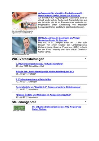 Bild: Lehrstuhl für Psychologische
Ergonomie Universität Würzburg
Auftraggeber für interaktive Produkte gesucht -
User Centered Design Projekt Uni Würzburg
Am Lehrstuhl für Psychologische Ergonomie sind wir
aktuell wieder auf der Suche nach Fragestellungen aus
der Industrie, die wir im Rahmen einer studentischen
Projektarbeit unter Anwendung von Methoden
benutzerzentrierter Gestaltung beantworten können.
Bild: Kultusministerium BW
BW-Kultusministerin Eisenmann am Virtual
Dimension Center St. Georgen
Das VDC in St. Georgen erhielt am 12. Mai 2017
Besuch von einem Mitglied der Landesregierung:
Kultusministerin Susanne Eisenmann (CDU) schaute
bei der Firma Imsimity und dem Virtual Dimension
Center vorbei.
VDC-Veranstaltungen ^
3. IAK Sondermaschinenbau "Virtuelle Abnahme"
29. Juni 2017, Schwäbisch Hall
Besuch der Landesbezirksgruppe Nordwürttemberg des BLV
08. Juli 2017, Fellbach
6. Erfahrungsaustausch Datenbrillen
12. Juli 2017, Ditzingen
Technologieforum "Qualität 4.0": Prozessorientierte Digitalisierung!
13. Juli 2017, Mannheim
"Digitale Modelle und Methoden im Anlagenlebenszyklus"
27. Juli 2017, Mannheim
Stellenangebote ^
Bild: VDC Fellbach
Die aktuellen Stellenangebote des VDC-Netzwerkes
finden Sie hier.
 