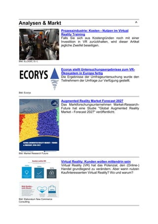 Analysen & Markt ^
Bild: ILLOGIC S.r.l.
Prozessindustrie: Kosten - Nutzen im Virtual
Reality Training
Falls Sie sich aus Kostengründen noch mit einer
Investition in VR zurückhalten, wird dieser Artikel
jegliche Zweifel beseitigen.
Bild: Ecorys
Ecorys stellt Untersuchungsergebnisse zum VR-
Ökosystem in Europa fertig
Die Ergebnisse der Umfrageuntersuchung wurde den
Teilnehmern der Umfrage zur Verfügung gestellt.
Bild: Market Research Future
Augmented Reality Market Forecast 2027
Das Marktforschungsunternehmen Market-Research-
Future hat eine Studie "Global Augmented Reality
Market - Forecast 2027" veröffentlicht.
Bild: Elaboratum New Commerce
Consulting
Virtual Reality: Kunden wollen mittendrin sein
Virtual Reality (VR) hat das Potenzial, den (Online-)
Handel grundlegend zu verändern. Aber wann nutzen
Kaufinteressenten Virtual Reality? Wo und warum?
 