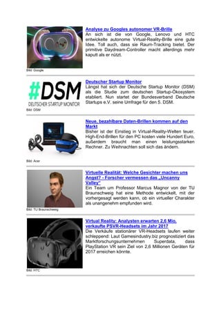 Bild: Google
Analyse zu Googles autonomer VR-Brille
An sich ist die von Google, Lenovo und HTC
entwickelte autonome Virtual-Reality-Brille eine gute
Idee. Toll auch, dass sie Raum-Tracking bietet. Der
primitive Daydream-Controller macht allerdings mehr
kaputt als er nützt.
Bild: DSM
Deutscher Startup Monitor
Längst hat sich der Deutsche Startup Monitor (DSM)
als die Studie zum deutschen Startup-Ökosystem
etabliert. Nun startet der Bundesverband Deutsche
Startups e.V. seine Umfrage für den 5. DSM.
Bild: Acer
Neue, bezahlbare Daten-Brillen kommen auf den
Markt
Bisher ist der Einstieg in Virtual-Reality-Welten teuer.
High-End-Brillen für den PC kosten viele Hundert Euro,
außerdem braucht man einen leistungsstarken
Rechner. Zu Weihnachten soll sich das ändern.
Bild: TU Braunschweig
Virtuelle Realität: Welche Gesichter machen uns
Angst? - Forscher vermessen das „Uncanny
Valley“
Ein Team um Professor Marcus Magnor von der TU
Braunschweig hat eine Methode entwickelt, mit der
vorhergesagt werden kann, ob ein virtueller Charakter
als unangenehm empfunden wird.
Bild: HTC
Virtual Reality: Analysten erwarten 2,6 Mio.
verkaufte PSVR-Headsets im Jahr 2017
Die Verkäufe stationärer VR-Headsets laufen weiter
schleppend: Laut Gamesindustry.biz prognostiziert das
Marktforschungsunternehmen Superdata, dass
PlayStation VR sein Ziel von 2,6 Millionen Geräten für
2017 erreichen könnte.
 