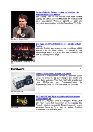 Bild: Derrick Coetzee (CC0)
Oculus-Gründer Palmer Luckey spricht über die
Zukunft von Virtual Reality
Seit Anfang April ist der Oculus-Mitgründer Palmer
Luckey frei vom Facebook-Maulkorb. Im Interview mit
einer japanischen Webseite spricht er über die
derzeitige Marktsituation und die Zukunft der VR-Brille.
Bild: re:publica Jan Zappner (CC BY-SA
2.0)
Der Hype um Virtual Reality ist tot - es lebe Virtual
Reality
Virtuelle Realität war schon einmal zum Hype erklärt
worden - in den 90er Jahren. Und heute? In der
Technologie steckt auf jeden Fall viel Potenzial, wie
sich auf der re:publica zeigt.
Hardware ^
Bild: Fraunhofer IOF
Infrarot 3D-Scanner: Schnell und genau
Während in Videospielen Infrarot 3D-Scanner schon
lange nur erfassen, ob zum Beispiel ein Spieler die
Arme beim virtuellen Volleyball hochreißt, arbeitet der
neue 3D-Scanner vom Fraunhofer-Institut für
Angewandte Optik und Feinmechanik viel genauer.
Bild: Nvidia
PROJECT HOLODECK: Nvidia kombiniert Motion
Capturing mit VR
Keine GTC-Keynote ohne Sportwagen: Nvidia-Chef
Jen-Hsun Huang hat zusammen mit Koenigsegg das
Project Holodeck vorgestellt. Nutzer können in einem
virtuellen Raum in Form von per Motion Tracking
erfassten Avataren interagieren.
 