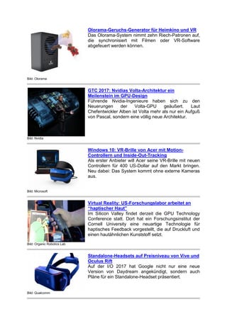 Bild: Olorama
Olorama-Geruchs-Generator für Heimkino und VR
Das Olorama-System nimmt zehn Riech-Patronen auf,
die synchronisiert mit Filmen oder VR-Software
abgefeuert werden können.
Bild: Nvidia
GTC 2017: Nvidias Volta-Architektur ein
Meilenstein im GPU-Design
Führende Nvidia-Ingenieure haben sich zu den
Neuerungen der Volta-GPU geäußert. Laut
Chefentwickler Alben ist Volta mehr als nur ein Aufguß
von Pascal, sondern eine völlig neue Architektur.
Bild: Microsoft
Windows 10: VR-Brille von Acer mit Motion-
Controllern und Inside-Out-Tracking
Als erster Anbieter will Acer seine VR-Brille mit neuen
Controllern für 400 US-Dollar auf den Markt bringen.
Neu dabei: Das System kommt ohne externe Kameras
aus.
Bild: Organic Robotics Lab
Virtual Reality: US-Forschungslabor arbeitet an
“haptischer Haut”
Im Silicon Valley findet derzeit die GPU Technology
Conference statt. Dort hat ein Forschungsinstitut der
Cornell University eine neuartige Technologie für
haptisches Feedback vorgestellt, die auf Druckluft und
einen hautähnlichen Kunststoff setzt.
Bild: Qualcomm
Standalone-Headsets auf Preisniveau von Vive und
Oculus Rift
Auf der I/O 2017 hat Google nicht nur eine neue
Version von Daydream angekündigt, sondern auch
Pläne für ein Standalone-Headset präsentiert.
 