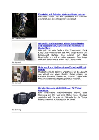 Bild: Lockheed Martin
Exoskelett soll Soldaten leistungsfähiger machen
Lockheed Martin hat ein Exoskelett für Soldaten
entwickelt, das diese körperlich unterstützt.
Bild: Microsoft
Microsoft: Surface Pro mit Kaby-Lake-Prozessor
und besserem Stift, Surface Studio kommt nach
Deutschland
Microsoft hat sein Surface Pro überarbeitet: Dank
Kaby-Lake-Prozessor soll der Akku länger halten. Der
Eingabestift Surface Pen erkennt nun 4096
Druckstufen und soll schneller reagieren. Dazu bringt
Microsoft sein Surface Studio nach Deutschland.
Bild: Microsoft
HoloLens 2 und die Zukunft von Virtual und Mixed
Reality
Microsoft erreicht positive Ergebnisse für die Zukunft
von Virtual und Mixed Reality. Dabei müssen sie
mehrere Probleme überwinden, um das Tragen einer
Virtual/Mixed Brille alltagstauglicher zu machen.
Bild: Samsung
Bericht: Samsung stellt 4K-Display für Virtual
Reality vor
Eine koreanische Nachrichtenseite meldet, dass
Samsung am 23. Mai eine Reihe neuer Displays
vorstellen will, darunter ein Microdisplay für Virtual
Reality, das eine Auflösung von 4K bietet.
 
