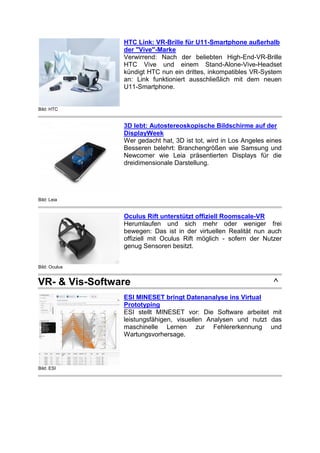 Bild: HTC
HTC Link: VR-Brille für U11-Smartphone außerhalb
der "Vive"-Marke
Verwirrend: Nach der beliebten High-End-VR-Brille
HTC Vive und einem Stand-Alone-Vive-Headset
kündigt HTC nun ein drittes, inkompatibles VR-System
an: Link funktioniert ausschließlich mit dem neuen
U11-Smartphone.
Bild: Leia
3D lebt: Autostereoskopische Bildschirme auf der
DisplayWeek
Wer gedacht hat, 3D ist tot, wird in Los Angeles eines
Besseren belehrt: Branchengrößen wie Samsung und
Newcomer wie Leia präsentierten Displays für die
dreidimensionale Darstellung.
Bild: Oculus
Oculus Rift unterstützt offiziell Roomscale-VR
Herumlaufen und sich mehr oder weniger frei
bewegen: Das ist in der virtuellen Realität nun auch
offiziell mit Oculus Rift möglich - sofern der Nutzer
genug Sensoren besitzt.
VR- & Vis-Software ^
Bild: ESI
ESI MINESET bringt Datenanalyse ins Virtual
Prototyping
ESI stellt MINESET vor: Die Software arbeitet mit
leistungsfähigen, visuellen Analysen und nutzt das
maschinelle Lernen zur Fehlererkennung und
Wartungsvorhersage.
 