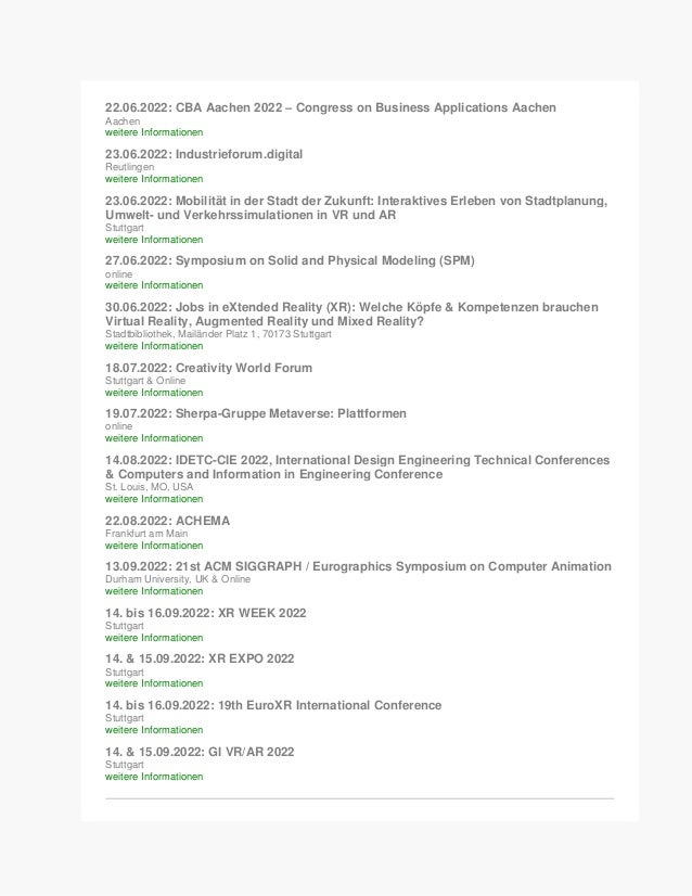22.06.2022: CBA Aachen 2022 – Congress on Business Applications Aachen
Aachen
weitere Informationen
23.06.2022: Industrieforum.digital
Reutlingen
weitere Informationen
23.06.2022: Mobilität in der Stadt der Zukunft: Interaktives Erleben von Stadtplanung,
Umwelt- und Verkehrssimulationen in VR und AR
Stuttgart
weitere Informationen
27.06.2022: Symposium on Solid and Physical Modeling (SPM)
online
weitere Informationen
30.06.2022: Jobs in eXtended Reality (XR): Welche Köpfe & Kompetenzen brauchen
Virtual Reality, Augmented Reality und Mixed Reality?
Stadtbibliothek, Mailänder Platz 1, 70173 Stuttgart
weitere Informationen
18.07.2022: Creativity World Forum
Stuttgart & Online
weitere Informationen
19.07.2022: Sherpa-Gruppe Metaverse: Plattformen
online
weitere Informationen
14.08.2022: IDETC-CIE 2022, International Design Engineering Technical Conferences
& Computers and Information in Engineering Conference
St. Louis, MO, USA
weitere Informationen
22.08.2022: ACHEMA
Frankfurt am Main
weitere Informationen
13.09.2022: 21st ACM SIGGRAPH / Eurographics Symposium on Computer Animation
Durham University, UK & Online
weitere Informationen
14. bis 16.09.2022: XR WEEK 2022
Stuttgart
weitere Informationen
14. & 15.09.2022: XR EXPO 2022
Stuttgart
weitere Informationen
14. bis 16.09.2022: 19th EuroXR International Conference
Stuttgart
weitere Informationen
14. & 15.09.2022: GI VR/AR 2022
Stuttgart
weitere Informationen
 