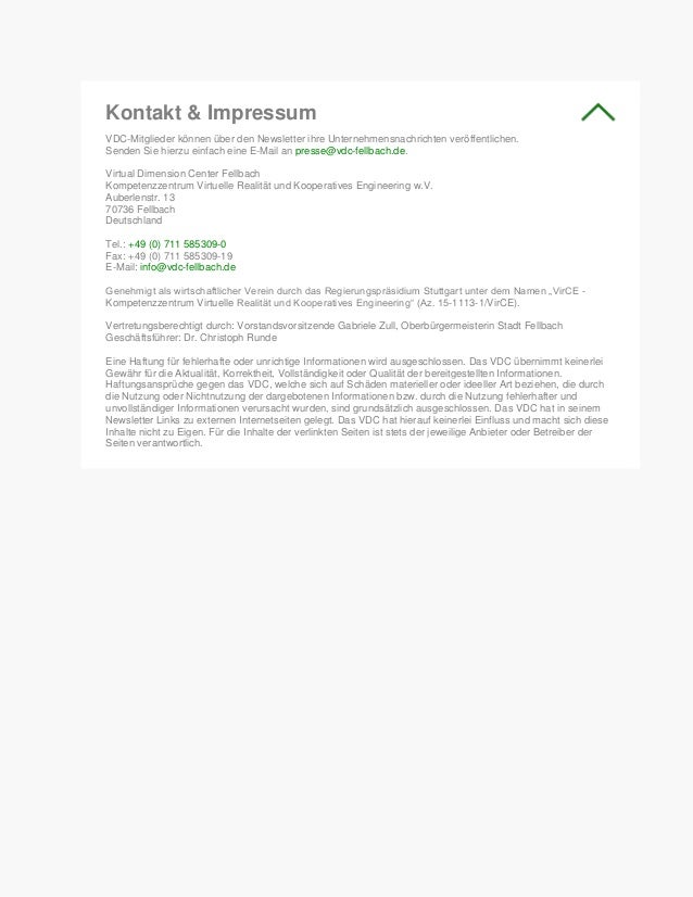 Kontakt & Impressum
VDC-Mitglieder können über den Newsletter ihre Unternehmensnachrichten veröffentlichen.
Senden Sie hierzu einfach eine E-Mail an presse@vdc-fellbach.de.
Virtual Dimension Center Fellbach
Kompetenzzentrum Virtuelle Realität und Kooperatives Engineering w.V.
Auberlenstr. 13
70736 Fellbach
Deutschland
Tel.: +49 (0) 711 585309-0
Fax: +49 (0) 711 585309-19
E-Mail: info@vdc-fellbach.de
Genehmigt als wirtschaftlicher Verein durch das Regierungspräsidium Stuttgart unter dem Namen „VirCE -
Kompetenzzentrum Virtuelle Realität und Kooperatives Engineering“ (Az. 15-1113-1/VirCE).
Vertretungsberechtigt durch: Vorstandsvorsitzende Gabriele Zull, Oberbürgermeisterin Stadt Fellbach
Geschäftsführer: Dr. Christoph Runde
Eine Haftung für fehlerhafte oder unrichtige Informationen wird ausgeschlossen. Das VDC übernimmt keinerlei
Gewähr für die Aktualität, Korrektheit, Vollständigkeit oder Qualität der bereitgestellten Informationen.
Haftungsansprüche gegen das VDC, welche sich auf Schäden materieller oder ideeller Art beziehen, die durch
die Nutzung oder Nichtnutzung der dargebotenen Informationen bzw. durch die Nutzung fehlerhafter und
unvollständiger Informationen verursacht wurden, sind grundsätzlich ausgeschlossen. Das VDC hat in seinem
Newsletter Links zu externen Internetseiten gelegt. Das VDC hat hierauf keinerlei Einfluss und macht sich diese
Inhalte nicht zu Eigen. Für die Inhalte der verlinkten Seiten ist stets der jeweilige Anbieter oder Betreiber der
Seiten verantwortlich.
 