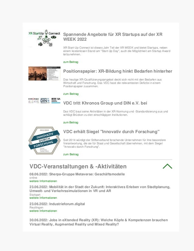 Spannende Angebote für XR Startups auf der XR
WEEK 2022
XR Start-Up Connect ist dieses Jahr Teil der XR WEEK und bietet Startups, neben
einem kostenlosen Stand am "Start-Up Day", auch die Möglichkeit am Startup Award
teilzunehmen.
zum Beitrag
Positionspapier: XR-Bildung hinkt Bedarfen hinterher
Das heutige XR-Qualifizierungsangebot deckt sich nicht mit den Bedarfen aus
Wirtschaft und Forschung. Das VDC fasst die relevantesten Defizite in einem
Positionspapier zusammen.
zum Beitrag
VDC tritt Khronos Group und DIN e.V. bei
Das VDC baut seine Aktivitäten in der XR-Normung und -Standardisierung aus und
schlägt Brücken zu den einschlägigen Institutionen.
zum Beitrag
VDC erhält Siegel "Innovativ durch Forschung"
Seit 2014 würdigt der Stifterverband forschende Unternehmen für ihre besondere
Verantwortung, die sie für Staat und Gesellschaft übernehmen, mit dem Siegel
"Innovativ durch Forschung".
zum Beitrag
VDC-Veranstaltungen & -Aktivitäten
08.06.2022: Sherpa-Gruppe Metaverse: Geschäftsmodelle
online
weitere Informationen
23.06.2022: Mobilität in der Stadt der Zukunft: Interaktives Erleben von Stadtplanung,
Umwelt- und Verkehrssimulationen in VR und AR
Stuttgart
weitere Informationen
23.06.2022: Industrieforum.digital
Reutlingen
weitere Informationen
30.06.2022: Jobs in eXtended Reality (XR): Welche Köpfe & Kompetenzen brauchen
Virtual Reality, Augmented Reality und Mixed Reality?
 