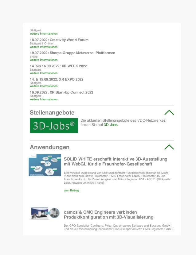 Stuttgart
weitere Informationen
18.07.2022: Creativity World Forum
Stuttgart & Online
weitere Informationen
19.07.2022: Sherpa-Gruppe Metaverse: Plattformen
online
weitere Informationen
14. bis 16.09.2022: XR WEEK 2022
Stuttgart
weitere Informationen
14. & 15.09.2022: XR EXPO 2022
Stuttgart
weitere Informationen
16.09.2022: XR Start-Up Connect 2022
Stuttgart
weitere Informationen
Stellenangebote
Die aktuellen Stellenangebote des VDC-Netzwerkes
finden Sie auf 3D-Jobs.
Anwendungen
SOLID WHITE erschafft interaktive 3D-Ausstellung
mit WebGL für die Fraunhofer-Gesellschaft
Eine virtuelle Ausstellung von Leistungszentrum Funktionsintegration für die Mikro-
/Nanoelektronik, sowie Fraunhofer IPMS, Fraunhofer ENAS, Fraunhofer IIS und
Fraunhofer-Institut für Zuverlässigkeit und Mikrointegration IZM - ASSID. [Bildquelle:
Leistungszentrum mikro | nano]
zum Beitrag
camos & CMC Engineers verbinden
Produktkonfiguration mit 3D-Visualisierung
Der CPQ-Spezialist (Configure, Price, Quote) camos Software und Beratung GmbH
und die auf Visualisierung technischer Produkte spezialisierte CMC Engineers GmbH
 