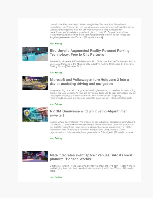 bündeln ihre Kompetenzen in einer strategischen Partnerschaft. Gemeinsam
ermöglichen sie Produzenten von komplexen und variantenreichen Produkten einen
Wettbewerbsvorsprung mit einer 3D-Produktvisualisierung auf Basis der
marktführenden Visualisierungstechnologie von Unity 3D. Eng verzahnt mit der
Produktkonfiguration kommt diese Technologie bereits in einer frühen Phase des
Angebotsprozesses zum Einsatz. [Bildquelle: camos]
zum Beitrag
Bird Unveils Augmented Reality-Powered Parking
Technology; Free to City Partners
Powered by Google’s ARCore Geospatial API, Bird’s New Parking Technology Aims to
Serve as a Panacea to the Micromobility Industry’s Parking Challenges by Enforcing
Parking Norms [Bildquelle: Bird]
zum Beitrag
Microsoft and Volkswagen turn HoloLens 2 into a
device assisting driving and navigation
Imagine putting on a pair of augmented reality glasses as you head out in the morning
and get into your vehicle. As your self-driving car takes you to your destination, you get
holographic displays of traffic information, weather conditions, shopping
recommendations and architectural highlights along the way. [Bildquelle: Microsoft]
zum Beitrag
NVIDIA Omniverse wird um invenio-Algorithmen
erweitert
invenio Virtual Technologies (VT) arbeitet an der virtuellen Fabrikplanung der Zukunft:
Die invenio VT und die BMW Group arbeiten bereits seit vielen Jahren erfolgreich an
der digitalen Zukunft der Fahrzeugentwicklung. Die invenio-Algorithmen (VT-DMU)
registrieren jede Änderung im virtuellen Fuhrpark und überprüfen die Daten
tagesaktuell und vollautomatisch auf geometrische Stimmigkeit. [Bildquelle: Invenio]
zum Beitrag
Meta integrates event space "Venues" into its social
platform "Horizon Worlds"
Starting next month, we’re taking the events you know and love from Horizon Venues
and bringing them into their own dedicated space inside Horizon Worlds. [Bildquelle:
Meta]
zum Beitrag
 