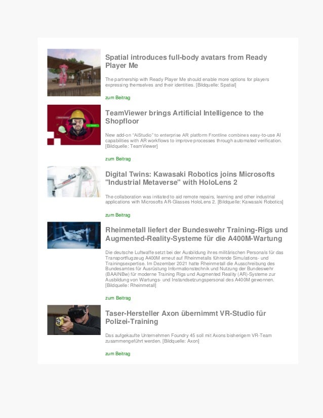 Spatial introduces full-body avatars from Ready
Player Me
The partnership with Ready Player Me should enable more options for players
expressing themselves and their identities. [Bildquelle: Spatial]
zum Beitrag
TeamViewer brings Artificial Intelligence to the
Shopfloor
New add-on “AiStudio” to enterprise AR platform Frontline combines easy-to-use AI
capabilities with AR workflows to improve processes through automated verification.
[Bildquelle: TeamViewer]
zum Beitrag
Digital Twins: Kawasaki Robotics joins Microsofts
"Industrial Metaverse" with HoloLens 2
The collaboration was initiated to aid remote repairs, learning and other industrial
applications with Microsofts AR-Glasses HoloLens 2. [Bildquelle: Kawasaki Robotics]
zum Beitrag
Rheinmetall liefert der Bundeswehr Training-Rigs und
Augmented-Reality-Systeme für die A400M-Wartung
Die deutsche Luftwaffe setzt bei der Ausbildung ihres militärischen Personals für das
Transportflugzeug A400M erneut auf Rheinmetalls führende Simulations- und
Trainingsexpertise. Im Dezember 2021 hatte Rheinmetall die Ausschreibung des
Bundesamtes für Ausrüstung Informationstechnik und Nutzung der Bundeswehr
(BAAINBw) für moderne Training Rigs und Augmented Reality (AR)-Systeme zur
Ausbildung von Wartungs- und Instandsetzungspersonal des A400M gewonnen.
[Bildquelle: Rheinmetall]
zum Beitrag
Taser-Hersteller Axon übernimmt VR-Studio für
Polizei-Training
Das aufgekaufte Unternehmen Foundry 45 soll mit Axons bisherigem VR-Team
zusammengeführt werden. [Bildquelle: Axon]
zum Beitrag
 