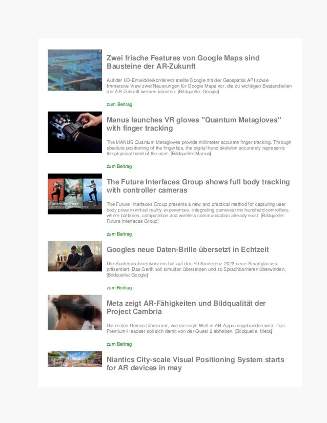 Zwei frische Features von Google Maps sind
Bausteine der AR-Zukunft
Auf der I/O-Entwicklerkonferenz stellte Google mit der Geospatial API sowie
Immersive View zwei Neuerungen für Google Maps vor, die zu wichtigen Bestandteilen
der AR-Zukunft werden könnten. [Bildquelle: Google]
zum Beitrag
Manus launches VR gloves "Quantum Metagloves"
with finger tracking
The MANUS Quantum Metagloves provide millimeter accurate finger tracking. Through
absolute positioning of the fingertips, the digital hand skeleton accurately represents
the physical hand of the user. [Bildquelle: Manus]
zum Beitrag
The Future Interfaces Group shows full body tracking
with controller cameras
The Future Interfaces Group presents a new and practical method for capturing user
body pose in virtual reality experiences: integrating cameras into handheld controllers,
where batteries, computation and wireless communication already exist. [Bildquelle:
Future Interfaces Group]
zum Beitrag
Googles neue Daten-Brille übersetzt in Echtzeit
Der Suchmaschinenkonzern hat auf der I/O-Konferenz 2022 neue Smartglasses
präsentiert. Das Gerät soll simultan übersetzen und so Sprachbarrieren überwinden.
[Bildquelle: Google]
zum Beitrag
Meta zeigt AR-Fähigkeiten und Bildqualität der
Project Cambria
Die ersten Demos führen vor, wie die reale Welt in AR-Apps eingebunden wird. Das
Premium-Headset soll sich damit von der Quest 2 abheben. [Bildquelle: Meta]
zum Beitrag
Niantics City-scale Visual Positioning System starts
for AR devices in may
 
