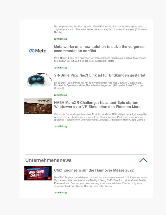 Niantic plans to roll out its Lightship Visual Positioning System for developers at its
„Lightship Summit“. The event takes place on may 24/25 in San Francisco. [Bildquelle:
Niantic]
zum Beitrag
Meta works on a new solution to solve the vergence-
accommodation conflict
Meta Reality Labs' new approach to varifocal lenses could make multiple focal planes
(like shown in Half Dome 3) obsolete. [Bildquelle: Meta]
zum Beitrag
VR-Brille Pico Neo3 Link ist für Endkunden gestartet
Bytedance-Tochter Pico hat mit dem Verkauf der Pico Neo 3 Link in Deutschland,
Frankreich, Spanien und den Niederlanden begonnen. [Bildquelle: PicoXR Europe
(Twitter)]
zum Beitrag
NASA MarsXR Challenge: Nasa und Epic starten
Wettbewerb zur VR-Simulation des Planeten Mars
Ziel ist die Entwicklung interaktiver Module, mit deren Hilfe alltägliche Aufgaben geübt
werden. Die VR-Testumgebungen auf der Crowdsourcing-Plattform HeroX werden
später für Testpersonen und Forschende verfügbar. [Bildquelle: HeroX, Epic Games]
zum Beitrag
Unternehmensnews
CMC Engineers auf der Hannover Messe 2022
Die CMC Engineers sind dieses Jahr auf der Hannovermesse mit 2 Ständen vertreten.
Zum einen stellen sie ihre Virtual Reality Lösung CMC ViewR mit einer Virtual Reality
Powerwall vor. Zum anderen werden sie gemeinsam mit ihrem Partner Unity einen
eigenen Stand zum Thema Unity & Echtzeit3D haben.
zum Beitrag
 