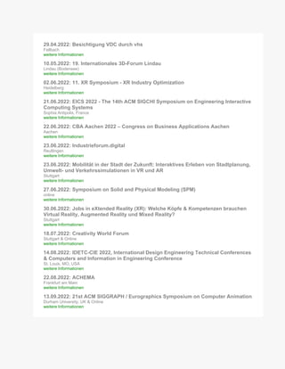 29.04.2022: Besichtigung VDC durch vhs
Fellbach
weitere Informationen
10.05.2022: 19. Internationales 3D-Forum Lindau
Lindau (Bodensee)
weitere Informationen
02.06.2022: 11. XR Symposium - XR Industry Optimization
Heidelberg
weitere Informationen
21.06.2022: EICS 2022 - The 14th ACM SIGCHI Symposium on Engineering Interactive
Computing Systems
Sophia Antipolis, France
weitere Informationen
22.06.2022: CBA Aachen 2022 – Congress on Business Applications Aachen
Aachen
weitere Informationen
23.06.2022: Industrieforum.digital
Reutlingen
weitere Informationen
23.06.2022: Mobilität in der Stadt der Zukunft: Interaktives Erleben von Stadtplanung,
Umwelt- und Verkehrssimulationen in VR und AR
Stuttgart
weitere Informationen
27.06.2022: Symposium on Solid and Physical Modeling (SPM)
online
weitere Informationen
30.06.2022: Jobs in eXtended Reality (XR): Welche Köpfe & Kompetenzen brauchen
Virtual Reality, Augmented Reality und Mixed Reality?
Stuttgart
weitere Informationen
18.07.2022: Creativity World Forum
Stuttgart & Online
weitere Informationen
14.08.2022: IDETC-CIE 2022, International Design Engineering Technical Conferences
& Computers and Information in Engineering Conference
St. Louis, MO, USA
weitere Informationen
22.08.2022: ACHEMA
Frankfurt am Main
weitere Informationen
13.09.2022: 21st ACM SIGGRAPH / Eurographics Symposium on Computer Animation
Durham University, UK & Online
weitere Informationen
 