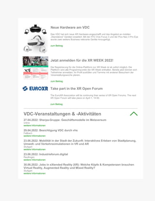 Neue Hardware am VDC
Das VDC hat sich neue XR Hardware angeschafft und das Angebot an mobilen
„Standalone“ Geräten erweitert. Mit der HTC Vive Focus 3 und der Pico Neo 3 Pro Eye
wurde zwei weitere Business relevante Geräte hinzugefügt.
zum Beitrag
Jetzt anmelden für die XR WEEK 2022!
Die Registrierung für die Online-Plattform zur XR Week ist ab sofort möglich. Die
Plattform wird alle Programmpunkte der XR Week enthalten. Bereits jetzt können sich
Teilnehmer anmelden, ihr Profil ausfüllen und Termine mit anderen Besuchern der
Veranstaltungswoche planen.
zum Beitrag
Take part in the XR Open Forum
The EuroXR Association will be continuing their series of XR Open Forums. The next
XR Open Forum will take place on April 1, 14:00.
zum Beitrag
VDC-Veranstaltungen & -Aktivitäten
27.04.2022: Sherpa-Gruppe: Geschäftsmodelle im Metaversum
online
weitere Informationen
29.04.2022: Besichtigung VDC durch vhs
Fellbach
weitere Informationen
23.06.2022: Mobilität in der Stadt der Zukunft: Interaktives Erleben von Stadtplanung,
Umwelt- und Verkehrssimulationen in VR und AR
Stuttgart
weitere Informationen
23.06.2022: Industrieforum.digital
Reutlingen
weitere Informationen
30.06.2022: Jobs in eXtended Reality (XR): Welche Köpfe & Kompetenzen brauchen
Virtual Reality, Augmented Reality und Mixed Reality?
Stuttgart
weitere Informationen
 