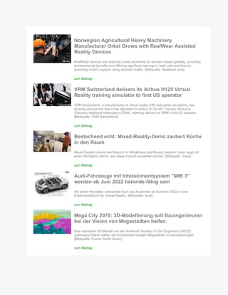 Norwegian Agricultural Heavy Machinery
Manufacturer Orkel Grows with RealWear Assisted
Reality Devices
RealWear devices are reducing costly downtime for farmers based globally, providing
environmental benefits and offering significant savings in both cost and time by
providing instant support using assisted reality. [Bildquelle: Realwear.com]
zum Beitrag
VRM Switzerland delivers its Airbus H125 Virtual
Reality training simulator to first US operator
VRM Switzerland, a manufacturer of virtual reality (VR) helicopter simulators, has
recently announced that it has delivered its Airbus H125 VR Training Device to
Colorado Highland Helicopters (CHH), marking delivery to VRM’s first US operator.
[Bildquelle: VRM Switzerland]
zum Beitrag
Bestechend echt: Mixed-Reality-Demo zaubert Küche
in den Raum
Mixed Reality könnte den Besuch im Möbelhäus überflüssig machen. Varjo zeigt mit
einer Hochglanz-Demo, wie diese Zukunft aussehen könnte. [Bildquelle: Varjo]
zum Beitrag
Audi-Fahrzeuge mit Infotainmentsystem "MIB 3"
werden ab Juni 2022 holoride-fähig sein
Als erster Hersteller verwandelt Audi das Automobil ab Sommer 2022 in eine
Erlebnisplattform für Virtual Reality. [Bildquelle: Audi]
zum Beitrag
Mega City 2070: 3D-Modellierung soll Bauingenieuren
bei der Vision von Megastädten helfen.
Das interaktive 3D-Modell von der American Society of Civil Engineers (ASCE)
unterstützt Planer dabei, die Komplexität riesiger Megastädte zu berücksichtigen.
[Bildquelle: Future World Vision]
zum Beitrag
 