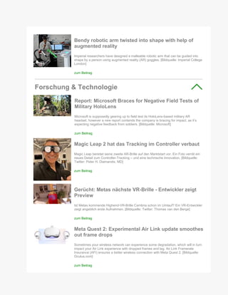 Bendy robotic arm twisted into shape with help of
augmented reality
Imperial researchers have designed a malleable robotic arm that can be guided into
shape by a person using augmented reality (AR) goggles. [Bildquelle: Imperial College
London]
zum Beitrag
Forschung & Technologie
Report: Microsoft Braces for Negative Field Tests of
Military HoloLens
Microsoft is supposedly gearing up to field test its HoloLens-based military AR
headset, however a new report contends the company is bracing for impact, as it’s
expecting negative feedback from soldiers. [Bildquelle: Microsoft]
zum Beitrag
Magic Leap 2 hat das Tracking im Controller verbaut
Magic Leap bereitet seine zweite AR-Brille auf den Marktstart vor. Ein Foto verrät ein
neues Detail zum Controller-Tracking – und eine technische Innovation. [Bildquelle:
Twitter: Peter H. Diamandis, MD]
zum Beitrag
Gerücht: Metas nächste VR-Brille - Entwickler zeigt
Preview
Ist Metas kommende Highend-VR-Brille Cambria schon im Umlauf? Ein VR-Entwickler
zeigt angeblich erste Aufnahmen. [Bildquelle: Twitter: Thomas van den Berge]
zum Beitrag
Meta Quest 2: Experimental Air Link update smoothes
out frame drops
Sometimes your wireless network can experience some degradation, which will in turn
impact your Air Link experience with dropped frames and lag. Air Link Framerate
Insurance (AFI) ensures a better wireless connection with Meta Quest 2. [Bildquelle:
Oculus.com]
zum Beitrag
 