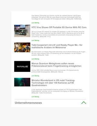 Das Startup OQmented aus Itzehoe möchte die weltweit kleinste Light-Engine
entwickeln. Sie soll mit Hilfe der Laser-Beam-Scanning-Technologie (LBS) die
Grundlage für sehr kompakte AR-Smartglasses bilden. [Bildquelle: OQMented]
zum Beitrag
HTC Vive Shows Off Portable 5G Device With RC Cars
Set up a private 5G network for multiple VR headsets in under 30 minutes using the
Reign Core. Today marks the final day of MWC 2022 in Barcelona and so far we’ve
been treated to a variety of incredible announcements showcasing the future of
connectivity. [Bildquelle: HTC]
zum Beitrag
Tobii kooperiert mit LIV und Ready Player Me - für
realistische Avatare im Metaverse
Die 3D-Avatare von Ready Player Me bekommen eine Echtzeit-Erfassung der Augen,
die sich unter anderem beim LIV-Streaming auf die Interaktion mit den Nutzern
auswirkt. [Bildquelle: Tobii]
zum Beitrag
Manus Quantum Metagloves sollen neues
Präzisionslevel beim Fingertracking ermöglichen
Auf der GDC 2022 enthüllte Manus seine kommenden VR-Handschuhe für
professionelle Einsatzgebiete. [Bildquelle: Manus]
zum Beitrag
Miniatur-Wunderland in VR nutzt Tracking-
Technologie mit über 150 Kameras auf 80
Quadratmetern
In der Hamburger Speicherstadt entstehen gerade auf 750 Quadratmetern zwei
Erlebnisflächen, eine Bar und ein versteckter Durchgang ins Miniatur Wunderland.
[Bildquelle: Yullbe Wunderland]
zum Beitrag
Unternehmensnews
 