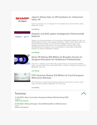 Japan's Sharp bets on VR hardware as 'metaverse'
takes off
Foxconn unit ships over 1m displays for VR headsets each month for Meta, others
[Bildquelle: Sharp]
zum Beitrag
Dispelix und AAC geben strategische Partnerschaft
bekannt
Dispelix, der führende Anbieter von durchsichtigen Wellenleiter-Displays für AR- und
MR-Wearables und AAC Technologies Holdings Inc. („AAC", HKEx: 2018) (AAC), der
weltweit führende Anbieter von Lösungen für intelligente Geräte, geben eine
strategische Partnerschaft bekannt, um sicherzustellen, dass die AR- und MR-
Wearables-Branche Zugang zu den hochwertigsten durchsichtigen Wellenleiter-
Displays der Welt hat. [Bildquelle: Dispelix]
zum Beitrag
Osso VR Raises $66 Million to Broaden Access to
Surgical Education for Healthcare Professionals
Osso VR, a validated virtual reality (VR) surgical training and assessment platform,
today announced that it has secured $66 million in Series C funding led by Oak HC/FT.
[Bildquelle: Osso VR]
zum Beitrag
FOV Ventures Raises $18 Million to Fund European
Metaverse Startups
FOV Ventures is a newly formed venture capital firm which plans to invest in early-
stage metaverse startups. [Bildquelle: FOV Ventures]
zum Beitrag
Termine
11.04.2022: Open Innovation Kongress Baden-Württemberg 2022
Stuttgart
weitere Informationen
27.04.2022: Sherpa-Gruppe: Geschäftsmodelle im Metaversum
online
weitere Informationen
 