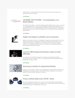 Sektor haben. In dieser Analyse sind 5 Start-ups besonders herausgestochen.
[Bildquelle: StartUs Insights]
zum Beitrag
LEADING THE FUTURE – Firmenjubiläum von
Meyle+Müller
Der Pforzheimer Medien- und IT-Dienstleister Meyle+Müller feiert in diesem Jahr sein
111-jähriges Bestehen. Im Rahmen einer digitalen Jubiläumsveranstaltung am 18.
November 2021 wird das familiengeführte Unternehmen gemeinsam mit zahlreichen
Experten die Welt und vor allem das Marketing von morgen beleuchten. [Bildquelle:
Meyle+Müller]
zum Beitrag
HaptX und Haption schließen sich zusammen
HaptX, der führende Anbieter von realistischen haptischen Handschuhen für VR und
Robotik, gab heute eine mehrjährige, exklusive Partnerschaft mit Haption, dem in
Frankreich ansässigen Hersteller von hochwertigen Force-Feedback-Geräten,
bekannt, um die kommerzielle Einführung von haptischen Ganzkörpergeräten zu
beschleunigen. [Bildquelle: Haptx]
zum Beitrag
Lynx R-1 MR Headset Kickstarter endet mit über
$800.000
Im Laufe der einmonatigen Kampagne sammelte das französische Startup-
Unternehmen Lynx, für das Lynx R-1, ein eigenständiges MR-Headset 800.000 $.
[Bildquelle: Kickstarter, PBC]
zum Beitrag
Samsung investiert in Augmented Reality
DigiLens, ein Innovator im Bereich der kopfgetragenen holografischen Display- und
Waveguide-Technologie, wurde in der Serie D Finanzierungsrunde mit über 500
Millionen Dollar bewertet. [Bildquelle: DigiLens]
zum Beitrag
Pimax eröffnet 2022 einen PCVR - Store
Das Technologieunternehmen Pimax, das sich auf fortschrittliche Virtual-Reality-
Hardwareprodukte spezialisiert hat, kündigt noch vor Ende März 2022 eine Eröffnung
eines Markenshops an. [Bildquelle: Pimax.com]
zum Beitrag
 