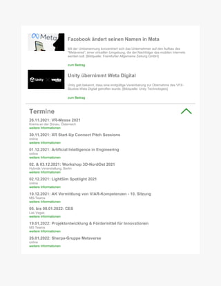 Facebook ändert seinen Namen in Meta
Mit der Umbenennung konzentriert sich das Unternehmen auf den Aufbau des
"Metaverse", einer virtuellen Umgebung, die der Nachfolger des mobilen Internets
werden soll. [Bildquelle: Frankfurter Allgemeine Zeitung GmbH]
zum Beitrag
Unity übernimmt Weta Digital
Unity gab bekannt, dass eine endgültige Vereinbarung zur Übernahme des VFX-
Studios Weta Digital getroffen wurde. [Bildquelle: Unity Technologies]
zum Beitrag
Termine
26.11.2021: VR-Messe 2021
Krems an der Donau, Österreich
weitere Informationen
30.11.2021: XR Start-Up Connect Pitch Sessions
online
weitere Informationen
01.12.2021: Artificial Intelligence in Engineering
online
weitere Informationen
02. & 03.12.2021: Workshop 3D-NordOst 2021
Hybride Veranstaltung, Berlin
weitere Informationen
02.12.2021: LightSim Spotlight 2021
online
weitere Informationen
10.12.2021: AK Vermittlung von V/AR-Kompetenzen - 10. Sitzung
MS-Teams
weitere Informationen
05. bis 08.01.2022: CES
Las Vegas
weitere Informationen
19.01.2022: Projektentwicklung & Fördermittel für Innovationen
MS Teams
weitere Informationen
26.01.2022: Sherpa-Gruppe Metaverse
online
weitere Informationen
 
