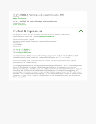 16. & 17.02.2022: 9. Fachkongress Composite Simulation 2022
Augsburg
weitere Informationen
10. & 11.05.2022: 20. Internationales 3D-Forum Lindau
Lindau (Bodensee)
weitere Informationen
Kontakt & Impressum
VDC-Mitglieder können über den Newsletter ihre Unternehmensnachrichten veröffentlichen.
Senden Sie hierzu einfach eine E-Mail an presse@vdc-fellbach.de.
Virtual Dimension Center Fellbach
Kompetenzzentrum Virtuelle Realität und Kooperatives Engineering w.V.
Auberlenstr. 13
70736 Fellbach
Deutschland
Tel.: +49 (0) 711 585309-0
Fax: +49 (0) 711 585309-19
E-Mail: info@vdc-fellbach.de
Genehmigt als wirtschaftlicher Verein durch das Regierungspräsidium Stuttgart unter dem Namen „VirCE -
Kompetenzzentrum Virtuelle Realität und Kooperatives Engineering“ (Az. 15-1113-1/VirCE).
Vertretungsberechtigt durch: Vorstandsvorsitzende Gabriele Zull, Oberbürgermeisterin Stadt Fellbach
Geschäftsführer: Dr. Christoph Runde
Eine Haftung für fehlerhafte oder unrichtige Informationen wird ausgeschlossen. Das VDC übernimmt keinerlei
Gewähr für die Aktualität, Korrektheit, Vollständigkeit oder Qualität der bereitgestellten Informationen.
Haftungsansprüche gegen das VDC, welche sich auf Schäden materieller oder ideeller Art beziehen, die durch
die Nutzung oder Nichtnutzung der dargebotenen Informationen bzw. durch die Nutzung fehlerhafter und
unvollständiger Informationen verursacht wurden, sind grundsätzlich ausgeschlossen. Das VDC hat in seinem
Newsletter Links zu externen Internetseiten gelegt. Das VDC hat hierauf keinerlei Einfluss und macht sich diese
Inhalte nicht zu Eigen. Für die Inhalte der verlinkten Seiten ist stets der jeweilige Anbieter oder Betreiber der
Seiten verantwortlich.
 