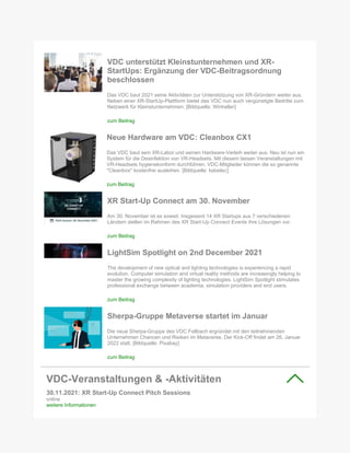 VDC unterstützt Kleinstunternehmen und XR-
StartUps: Ergänzung der VDC-Beitragsordnung
beschlossen
Das VDC baut 2021 seine Aktivitäten zur Unterstützung von XR-Gründern weiter aus.
Neben einer XR-StartUp-Plattform bietet das VDC nun auch vergünstigte Beitritte zum
Netzwerk für Kleinstunternehmen. [Bildquelle: Winheller]
zum Beitrag
Neue Hardware am VDC: Cleanbox CX1
Das VDC baut sein XR-Labor und seinen Hardware-Verleih weiter aus. Neu ist nun ein
System für die Desinfektion von VR-Headsets. Mit diesem lassen Veranstaltungen mit
VR-Headsets hygienekonform durchführen. VDC-Mitglieder können die so genannte
"Cleanbox" kostenfrei ausleihen. [Bildquelle: kabetec]
zum Beitrag
XR Start-Up Connect am 30. November
Am 30. November ist es soweit. Insgesamt 14 XR Startups aus 7 verschiedenen
Ländern stellen im Rahmen des XR Start-Up Connect Events ihre Lösungen vor.
zum Beitrag
LightSim Spotlight on 2nd December 2021
The development of new optical and lighting technologies is experiencing a rapid
evolution. Computer simulation and virtual reality methods are increasingly helping to
master the growing complexity of lighting technologies. LightSim Spotlight stimulates
professional exchange between academia, simulation providers and end users.
zum Beitrag
Sherpa-Gruppe Metaverse startet im Januar
Die neue Sherpa-Gruppe des VDC Fellbach ergründet mit den teilnehmenden
Unternehmen Chancen und Risiken im Metaverse. Der Kick-Off findet am 26. Januar
2022 statt. [Bildquelle: Pixabay]
zum Beitrag
VDC-Veranstaltungen & -Aktivitäten
30.11.2021: XR Start-Up Connect Pitch Sessions
online
weitere Informationen
 