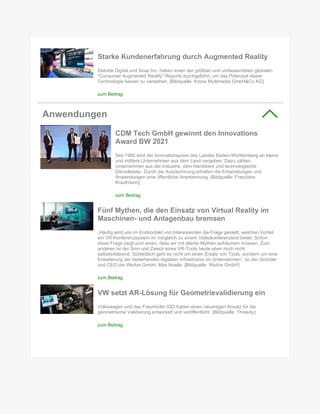 Starke Kundenerfahrung durch Augmented Reality
Deloitte Digital und Snap Inc. haben einen der größten und umfassendsten globalen
"Consumer Augmented Reality"-Reports durchgeführt, um das Potenzial dieser
Technologie besser zu verstehen. [Bildquelle: Krone Multimedia GmbH&Co KG]
zum Beitrag
Anwendungen
CDM Tech GmbH gewinnt den Innovations
Award BW 2021
Seit 1985 wird der Innovationspreis des Landes Baden-Württemberg an kleine
und mittlere Unternehmen aus dem Land vergeben. Dazu zählen
Unternehmen aus der Industrie, dem Handwerk und technologische
Dienstleister. Durch die Auszeichnung erhalten die Entwicklungen und
Anwendungen eine öffentliche Anerkennung. [Bildquelle: Franziska
Kraufmann]
zum Beitrag
Fünf Mythen, die den Einsatz von Virtual Reality im
Maschinen- und Anlagenbau bremsen
„Häufig wird uns im Erstkontakt von Interessenten die Frage gestellt, welchen Vorteil
ein VR-Konferenzsystem im Vergleich zu einem Videokonferenztool bietet. Schon
diese Frage zeigt zum einen, dass wir mit allerlei Mythen aufräumen müssen. Zum
anderen ist der Sinn und Zweck eines VR-Tools heute eben noch nicht
selbsterklärend. Schließlich geht es nicht um einen Ersatz von Tools, sondern um eine
Erweiterung der bestehenden digitalen Infrastruktur im Unternehmen“, so der Gründer
und CEO der WeAre GmbH, Max Noelle. [Bildquelle: WeAre GmbH]
zum Beitrag
VW setzt AR-Lösung für Geometrievalidierung ein
Volkswagen und das Fraunhofer IGD haben einen neuartigen Ansatz für die
geometrische Validierung entwickelt und veröffentlicht. [Bildquelle: Threedy]
zum Beitrag
 