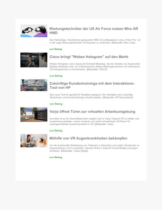 Wartungstechniker der US Air Force nutzen Mira AR
HMD
Das freihändige, Smartphone-gesteuerte HMD mit aufklappbarer Linse „Prism Pro“, ist
in der Lage Wartungstechniker mit Experten zu verbinden. [Bildquelle: Mira Labs]
zum Beitrag
Cisco bringt "Webex Hologram" auf den Markt
Webex Hologram, eine Lösung für Echtzeit-Meetings, die die Vorteile von Augmented-
Reality-Headsets nutzt, um funktionsreiche Webex-Meetingfunktionen mit immersiven
3D-Hologrammen zu kombinieren. [Bildquelle: CISCO]
zum Beitrag
Zukünftige Kundentrainings mit dem Interaktions-
Tool von HP
Das neue Tool ist speziell für Resellers geeignet. Der Hersteller kann zukünftig
Workshops und Kundentrainings virtuell anbieten. [Bildquelle: HP Deutschland]
zum Beitrag
Varjo öffnet Türen zur virtuellen Arbeitsumgebung
Ab sofort ist es für Geschäftskunden möglich sich in Varjo Teleport VR zu treffen und
zusammenzuarbeiten, einem intuitiven und sofort einsetzbaren 3D-Raum für
uneingeschränkte Zusammenarbeit in VR. [Bildquelle: Varjo]
zum Beitrag
Mithilfe von VR Augenkrankheiten bekämpfen
Um die funktionelle Sehleistung von Patienten in klinischen und realen Situationen zu
diagnostizieren und zu bewerten, könnten Ärzte in Zukunft Virtual-Reality-Lösungen
einsetzen. [Bildquelle: Today Digital]
zum Beitrag
 