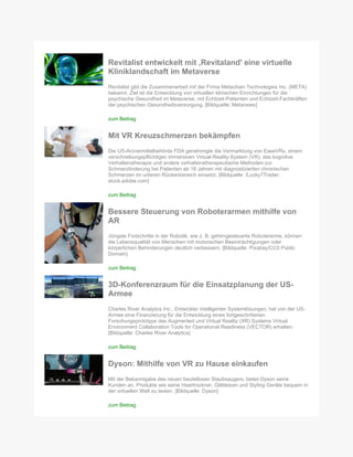 Revitalist entwickelt mit ‚Revitaland' eine virtuelle
Kliniklandschaft im Metaverse
Revitalist gibt die Zusammenarbeit mit der Firma Metachain Technologies Inc. (META)
bekannt. Ziel ist die Entwicklung von virtuellen klinischen Einrichtungen für die
psychische Gesundheit im Metaverse, mit Echtzeit-Patienten und Echtzeit-Fachkräften
der psychischen Gesundheitsversorgung. [Bildquelle: Metanews]
zum Beitrag
Mit VR Kreuzschmerzen bekämpfen
Die US-Arzneimittelbehörde FDA genehmigte die Vermarktung von EaseVRx, einem
verschreibungspflichtigen immersiven Virtual-Reality-System (VR), das kognitive
Verhaltenstherapie und andere verhaltenstherapeutische Methoden zur
Schmerzlinderung bei Patienten ab 18 Jahren mit diagnostizierten chronischen
Schmerzen im unteren Rückenbereich einsetzt. [Bildquelle: /Lucky7Trader,
stock.adobe.com]
zum Beitrag
Bessere Steuerung von Roboterarmen mithilfe von
AR
Jüngste Fortschritte in der Robotik, wie z. B. gehirngesteuerte Roboterarme, können
die Lebensqualität von Menschen mit motorischen Beeinträchtigungen oder
körperlichen Behinderungen deutlich verbessern. [Bildquelle: Pixabay/CC0 Public
Domain]
zum Beitrag
3D-Konferenzraum für die Einsatzplanung der US-
Armee
Charles River Analytics Inc., Entwickler intelligenter Systemlösungen, hat von der US-
Armee eine Finanzierung für die Entwicklung eines fortgeschrittenen
Forschungsprototyps des Augmented und Virtual Reality (XR) Systems Virtual
Environment Collaboration Tools for Operational Readiness (VECTOR) erhalten.
[Bildquelle: Charles River Analytics]
zum Beitrag
Dyson: Mithilfe von VR zu Hause einkaufen
Mit der Bekanntgabe des neuen beutellosen Staubsaugers, bietet Dyson seine
Kunden an, Produkte wie seine Haartrockner, Glätteisen und Styling Geräte bequem in
der virtuellen Welt zu testen. [Bildquelle: Dyson]
zum Beitrag
 