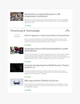 Stanford-Kurs ermöglicht Studenten in VR-
Umgebungen einzutauchen
Die innovative Unterrichtserfahrung ermöglicht es den Studierenden, die vielfältigen
Möglichkeiten des innovativen Mediums Virtual Reality direkt zu erleben. [Bildquelle:
Tobin Asher/VHIL]
zum Beitrag
Forschung & Technologie
Call For Speakers: Unity Industrieforum Deutschland
Am 23. Juni 2022 veranstaltet die Firma CMC Engineers mit ihrem Partner Unity
Technologies das erste deutschsprachige „Unity Industrieforum“ auf dem Innoport-
Gelände in Reutlingen. [Bildquelle: CMC Engineers GmbH]
zum Beitrag
Snapdragon Spaces XR-Entwicklerplattform schafft
AR-Erlebnisse
Qualcomm Technologies, Inc. stellt die Snapdragon Spaces™ XR Developer Plattform
vor, ein Headworn Augmented Reality (AR)-Entwickler-Kit, das die Schaffung von
immersiven Erlebnissen ermöglicht, die die Grenzen zwischen unserer physischen und
digitalen Realität nahtlos verwischen. [Bildquelle: Qualcomm Technologies]
zum Beitrag
Facebook kündigt High-End-VR/AR-Headset "Project
Cambria" an
Das High-End-Headset mit dem Codenamen "Project Cambria" soll innovative
Funktionen enthalten, die Facebook bis jetzt noch nicht in die Oculus-Quest-Reihe
aufgenommen hat. [Bildquelle: Vox Media]
zum Beitrag
EM3 zeigt schlanke VR-Brille mit 6,8 mm
Kürzlich stellte das Virtual-Reality-Technologieunternehmen EM3 (Beijing Yi Chain
Technology) den Prototyp einer ultradünnen VR-Brille mit dem Codenamen ETHER
vor. [Bildquelle: Qingting]
zum Beitrag
 