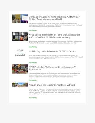Ultraleap bringt seine Hand-Tracking-Plattform der
fünften Generation auf den Markt
Die Gemini-Windows-Version ist der erste Schritt, um Handtracking einfacher
zugänglich und flexibler für verschiedene Plattformen, Kamerasysteme und Hardware
von Drittanbietern zu machen. [Bildquelle: Ultraleap]
zum Beitrag
Neue Ebene der Interaktion - ams OSRAM erweitert
VCSEL-Portfolio für 3D-Gestenerkennung
Ams OSRAM, ein weltweit führender Anbieter von optischen Lösungen, erweitert sein
Portfolio für 3D-Sensorik um vier neue VCSEL-Module. [Bildquelle: ams AG]
zum Beitrag
Einführung neuer Funktionen für VIVE Focus 3
VIVE stellt neue Funktionen vor, die speziell für Kunden entwickelt wurden, die
standortbezogene Anwendungen nutzen. Die Funktionen werden auf der VIVE Focus 3
angeboten. [Bildquelle: HTC Corporation]
zum Beitrag
NVIDIA kündigt Plattform zur Erstellung von AI-
Avataren an
Omniverse Avatar verbindet die Technologien des Unternehmens in den Bereichen
Sprach-KI, Computer Vision, natürliches Sprachverständnis, Recommendation
Engines und Simulationstechnologien. [Bildquelle: NVIDIA Corporation]
zum Beitrag
Niantic öffnet die Lightship-Plattform weltweit
Niantic gab die allgemeine Verfügbarkeit des ersten Satzes von Augmented-Reality-
Tools der Niantic Lightship-Plattform bekannt, mit denen Entwickler auf der ganzen
Welt ihre Visionen für Augmented Reality und das Real-World Metaverse umsetzen
können. [Bildquelle: Niantic]
zum Beitrag
 