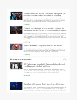 Stanford-Forscher nutzen künstliche Intelligenz, um
bessere Virtual-Reality-Erlebnisse zu schaffen
An der Schnittstelle zwischen Hardware- und Softwaretechnik entwickeln Forscher
neue Techniken zur Verbesserung von 3D-Displays für Technologien der Virtuellen
und Erweiterten Realität. [Bildquelle: Stanford Computational Imaging Lab]
zum Beitrag
Terranet und Holoride erforschen Technologie für
übermenschliches Sehen in autonomen Fahrzeugen
Terranet AB, der Entwickler von fortschrittlicher Fahrerassistenzsoftware (ADAS) hat
die Zusammenarbeit mit holoride bekannt gegeben, um innovative Anwendungen für
seine VoxelFlowTM-Technologie zu erforschen, die dazu beitragen sollen, das
Fahrerlebnis für Passagiere in autonomen Fahrzeugen zu revolutionieren. [Bildquelle:
Terranet AB]
zum Beitrag
Apple: "Netzhaut"-Display-Patent für AR-Brillen
Um die Reisekrankheit zu reduzieren, hat Apple damit begonnen, zu erforschen wie
Sie mit der kommenden Augmented-Reality-Brille Apple Glass Bilder direkt auf die
Netzhaut des Nutzers übertragen können. [Bildquelle: Today Digital]
zum Beitrag
Unternehmensnews
XR-Trainingszentrum in St. Georgen bekam Besuch
von Staatssekretär Patrick Rapp
Nicht den anderen das Feld überlassen, sondern selbst tätig werden im Bereich
virtuelle Realität – so lässt sich der Besuch des Staatssekretärs Patrick Rapp im XR-
Trainingszentrum zusammenfassen. [Bildquelle: Schwarzwälder Bote]
zum Beitrag
Halocline zählt zu den Top 5 Industrie 4.0-Startups
Auch dieses Jahr wurden trotz erheblichen Störungen und Herausforderungen für die
Wirtschaft tausende neue Start-ups gegründet. StartUs Insights hat 814 globale
Industrie 4.0-Startups & Scaleups analysiert, die einen Einfluss auf den Industrie 4.0-
 