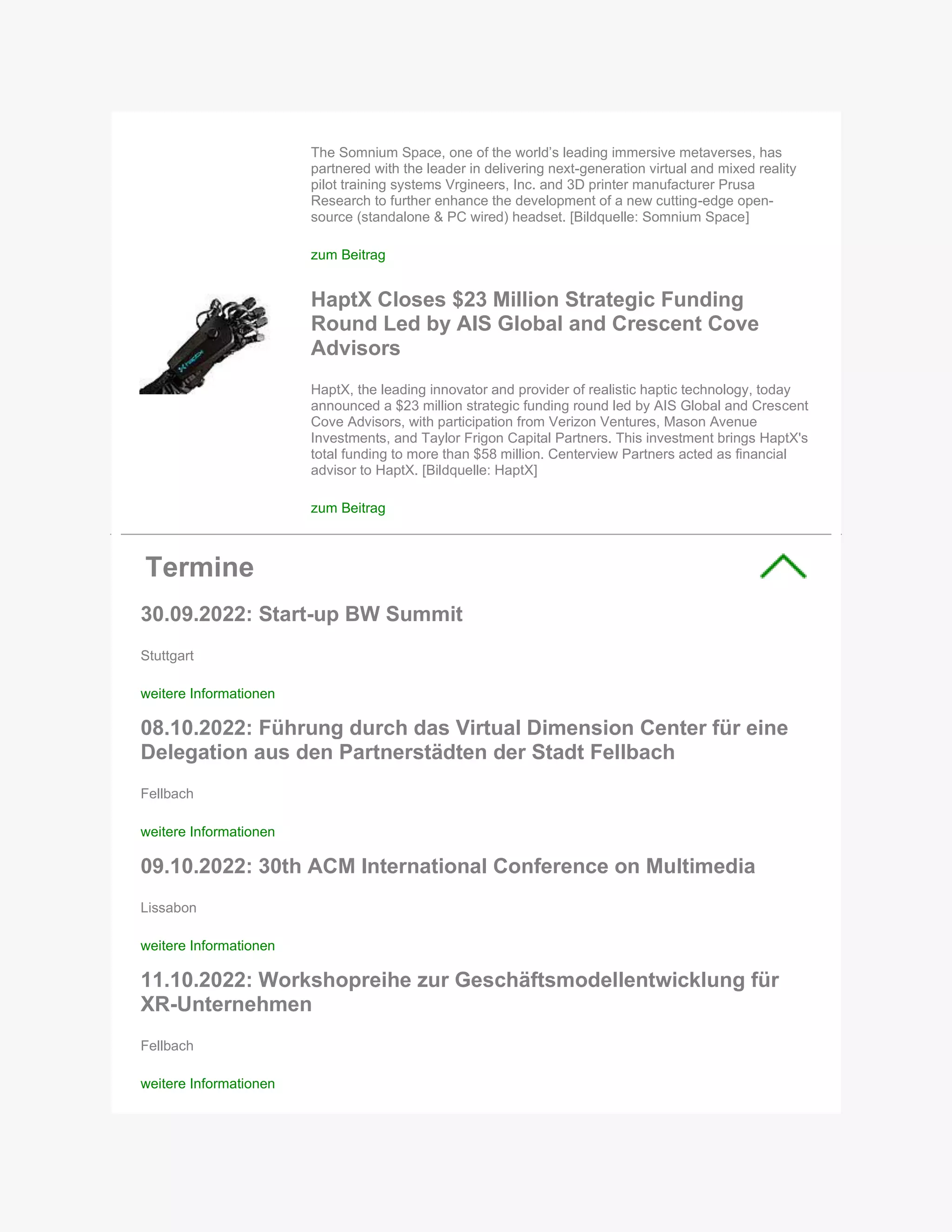 The Somnium Space, one of the world’s leading immersive metaverses, has
partnered with the leader in delivering next-generation virtual and mixed reality
pilot training systems Vrgineers, Inc. and 3D printer manufacturer Prusa
Research to further enhance the development of a new cutting-edge open-
source (standalone & PC wired) headset. [Bildquelle: Somnium Space]
zum Beitrag
HaptX Closes $23 Million Strategic Funding
Round Led by AIS Global and Crescent Cove
Advisors
HaptX, the leading innovator and provider of realistic haptic technology, today
announced a $23 million strategic funding round led by AIS Global and Crescent
Cove Advisors, with participation from Verizon Ventures, Mason Avenue
Investments, and Taylor Frigon Capital Partners. This investment brings HaptX's
total funding to more than $58 million. Centerview Partners acted as financial
advisor to HaptX. [Bildquelle: HaptX]
zum Beitrag
Termine
30.09.2022: Start-up BW Summit
Stuttgart
weitere Informationen
08.10.2022: Führung durch das Virtual Dimension Center für eine
Delegation aus den Partnerstädten der Stadt Fellbach
Fellbach
weitere Informationen
09.10.2022: 30th ACM International Conference on Multimedia
Lissabon
weitere Informationen
11.10.2022: Workshopreihe zur Geschäftsmodellentwicklung für
XR-Unternehmen
Fellbach
weitere Informationen
 