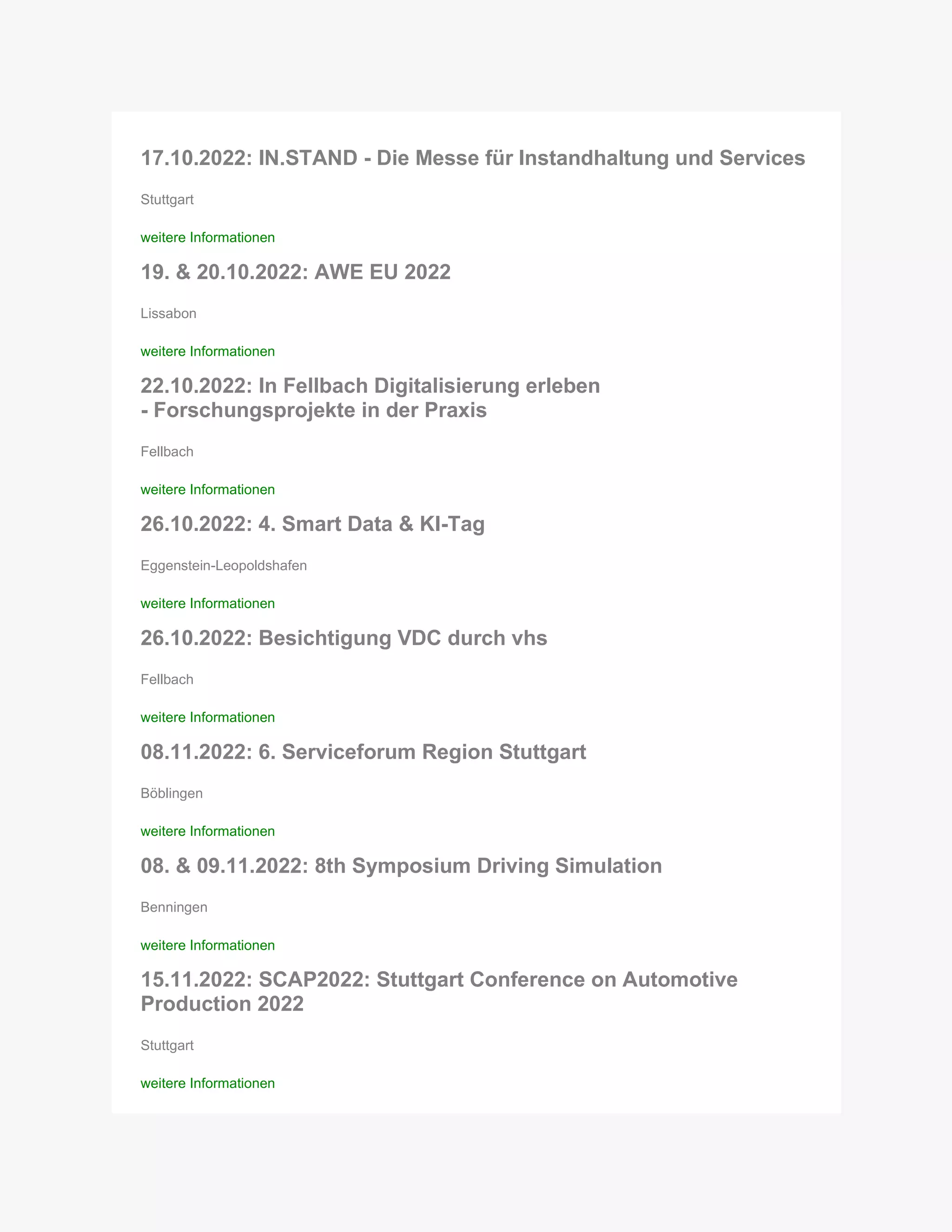 17.10.2022: IN.STAND - Die Messe für Instandhaltung und Services
Stuttgart
weitere Informationen
19. & 20.10.2022: AWE EU 2022
Lissabon
weitere Informationen
22.10.2022: In Fellbach Digitalisierung erleben
- Forschungsprojekte in der Praxis
Fellbach
weitere Informationen
26.10.2022: 4. Smart Data & KI-Tag
Eggenstein-Leopoldshafen
weitere Informationen
26.10.2022: Besichtigung VDC durch vhs
Fellbach
weitere Informationen
08.11.2022: 6. Serviceforum Region Stuttgart
Böblingen
weitere Informationen
08. & 09.11.2022: 8th Symposium Driving Simulation
Benningen
weitere Informationen
15.11.2022: SCAP2022: Stuttgart Conference on Automotive
Production 2022
Stuttgart
weitere Informationen
 