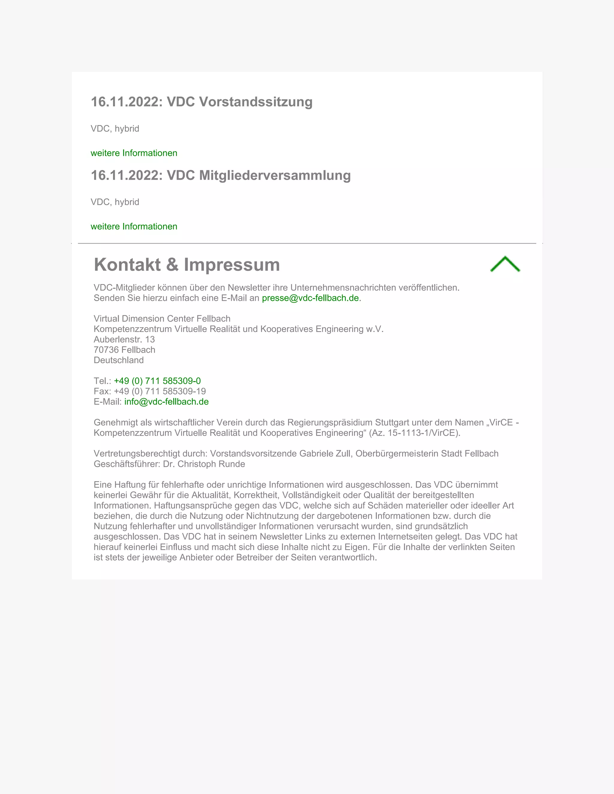 16.11.2022: VDC Vorstandssitzung
VDC, hybrid
weitere Informationen
16.11.2022: VDC Mitgliederversammlung
VDC, hybrid
weitere Informationen
Kontakt & Impressum
VDC-Mitglieder können über den Newsletter ihre Unternehmensnachrichten veröffentlichen.
Senden Sie hierzu einfach eine E-Mail an presse@vdc-fellbach.de.
Virtual Dimension Center Fellbach
Kompetenzzentrum Virtuelle Realität und Kooperatives Engineering w.V.
Auberlenstr. 13
70736 Fellbach
Deutschland
Tel.: +49 (0) 711 585309-0
Fax: +49 (0) 711 585309-19
E-Mail: info@vdc-fellbach.de
Genehmigt als wirtschaftlicher Verein durch das Regierungspräsidium Stuttgart unter dem Namen „VirCE -
Kompetenzzentrum Virtuelle Realität und Kooperatives Engineering“ (Az. 15-1113-1/VirCE).
Vertretungsberechtigt durch: Vorstandsvorsitzende Gabriele Zull, Oberbürgermeisterin Stadt Fellbach
Geschäftsführer: Dr. Christoph Runde
Eine Haftung für fehlerhafte oder unrichtige Informationen wird ausgeschlossen. Das VDC übernimmt
keinerlei Gewähr für die Aktualität, Korrektheit, Vollständigkeit oder Qualität der bereitgestellten
Informationen. Haftungsansprüche gegen das VDC, welche sich auf Schäden materieller oder ideeller Art
beziehen, die durch die Nutzung oder Nichtnutzung der dargebotenen Informationen bzw. durch die
Nutzung fehlerhafter und unvollständiger Informationen verursacht wurden, sind grundsätzlich
ausgeschlossen. Das VDC hat in seinem Newsletter Links zu externen Internetseiten gelegt. Das VDC hat
hierauf keinerlei Einfluss und macht sich diese Inhalte nicht zu Eigen. Für die Inhalte der verlinkten Seiten
ist stets der jeweilige Anbieter oder Betreiber der Seiten verantwortlich.
 